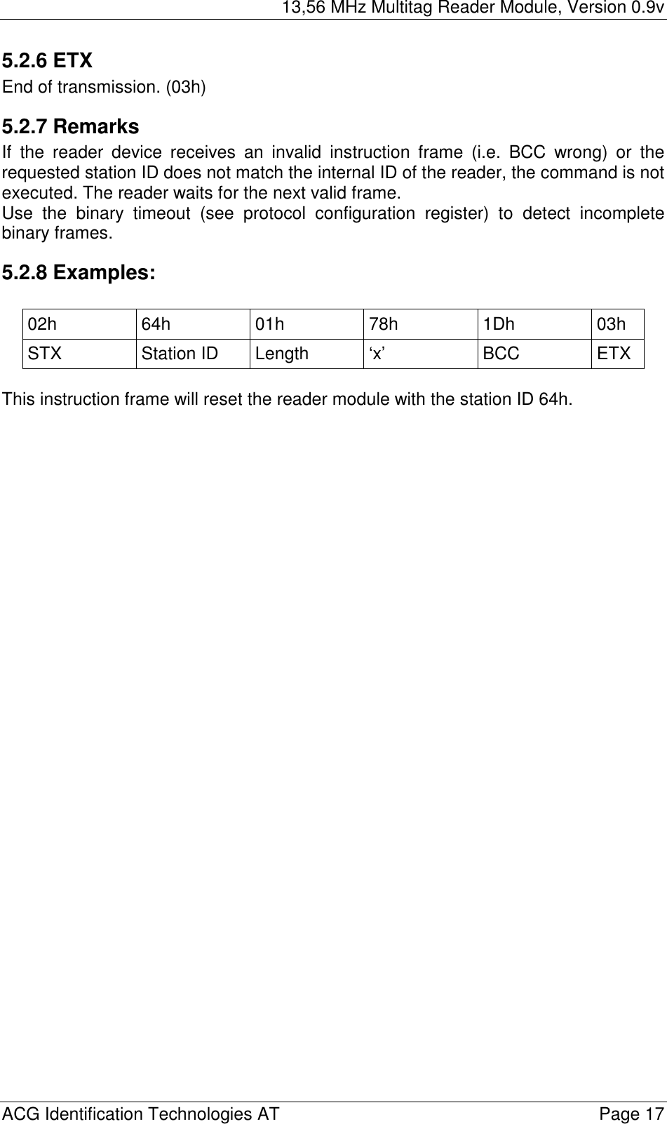 13,56 MHz Multitag Reader Module, Version 0.9v  ACG Identification Technologies AT    Page 17 5.2.6 ETX End of transmission. (03h) 5.2.7 Remarks If the reader device receives an invalid instruction frame (i.e. BCC wrong) or the requested station ID does not match the internal ID of the reader, the command is not executed. The reader waits for the next valid frame. Use the binary timeout (see protocol configuration register) to detect incomplete binary frames. 5.2.8 Examples:  02h 64h 01h 78h 1Dh 03h STX Station ID Length ‘x’  BCC ETX  This instruction frame will reset the reader module with the station ID 64h. 