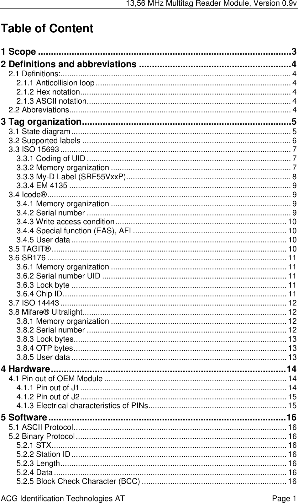 13,56 MHz Multitag Reader Module, Version 0.9v  ACG Identification Technologies AT    Page 1 Table of Content  1 Scope ..................................................................................................3 2 Definitions and abbreviations ...........................................................4 2.1 Definitions:......................................................................................................... 4 2.1.1 Anticollision loop......................................................................................... 4 2.1.2 Hex notation................................................................................................ 4 2.1.3 ASCII notation............................................................................................. 4 2.2 Abbreviations..................................................................................................... 4 3 Tag organization.................................................................................5 3.1 State diagram.................................................................................................... 5 3.2 Supported labels ............................................................................................... 6 3.3 ISO 15693 ......................................................................................................... 7 3.3.1 Coding of UID ............................................................................................. 7 3.3.2 Memory organization .................................................................................. 7 3.3.3 My-D Label (SRF55VxxP)........................................................................... 8 3.3.4 EM 4135 ..................................................................................................... 9 3.4 Icode®............................................................................................................... 9 3.4.1 Memory organization .................................................................................. 9 3.4.2 Serial number ............................................................................................. 9 3.4.3 Write access condition.............................................................................. 10 3.4.4 Special function (EAS), AFI ...................................................................... 10 3.4.5 User data .................................................................................................. 10 3.5 TAGIT®........................................................................................................... 10 3.6 SR176 ............................................................................................................. 11 3.6.1 Memory organization ................................................................................ 11 3.6.2 Serial number UID .................................................................................... 11 3.6.3 Lock byte .................................................................................................. 11 3.6.4 Chip ID...................................................................................................... 11 3.7 ISO 14443 ....................................................................................................... 12 3.8 Mifare® Ultralight............................................................................................. 12 3.8.1 Memory organization ................................................................................ 12 3.8.2 Serial number ........................................................................................... 12 3.8.3 Lock bytes................................................................................................. 13 3.8.4 OTP bytes................................................................................................. 13 3.8.5 User data .................................................................................................. 13 4 Hardware...........................................................................................14 4.1 Pin out of OEM Module ................................................................................... 14 4.1.1 Pin out of J1.............................................................................................. 14 4.1.2 Pin out of J2.............................................................................................. 15 4.1.3 Electrical characteristics of PINs............................................................... 15 5 Software............................................................................................16 5.1 ASCII Protocol................................................................................................. 16 5.2 Binary Protocol................................................................................................ 16 5.2.1 STX........................................................................................................... 16 5.2.2 Station ID.................................................................................................. 16 5.2.3 Length....................................................................................................... 16 5.2.4 Data.......................................................................................................... 16 5.2.5 Block Check Character (BCC) .................................................................. 16 