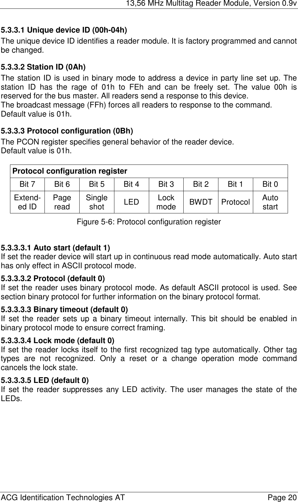 13,56 MHz Multitag Reader Module, Version 0.9v  ACG Identification Technologies AT    Page 20 5.3.3.1 Unique device ID (00h-04h) The unique device ID identifies a reader module. It is factory programmed and cannot be changed. 5.3.3.2 Station ID (0Ah) The station ID is used in binary mode to address a device in party line set up. The station ID has the rage of 01h to FEh and can be freely set. The value 00h is reserved for the bus master. All readers send a response to this device. The broadcast message (FFh) forces all readers to response to the command. Default value is 01h. 5.3.3.3 Protocol configuration (0Bh) The PCON register specifies general behavior of the reader device. Default value is 01h.  Protocol configuration register Bit 7   Bit 6  Bit 5  Bit 4  Bit 3  Bit 2  Bit 1  Bit 0  Extend-ed ID  Page read  Single shot  LED  Lock mode  BWDT Protocol  Auto start Figure 5-6: Protocol configuration register  5.3.3.3.1 Auto start (default 1) If set the reader device will start up in continuous read mode automatically. Auto start has only effect in ASCII protocol mode. 5.3.3.3.2 Protocol (default 0) If set the reader uses binary protocol mode. As default ASCII protocol is used. See section binary protocol for further information on the binary protocol format. 5.3.3.3.3 Binary timeout (default 0) If set the reader sets up a binary timeout internally. This bit should be enabled in binary protocol mode to ensure correct framing. 5.3.3.3.4 Lock mode (default 0) If set the reader locks itself to the first recognized tag type automatically. Other tag types are not recognized. Only a reset or a change operation mode command cancels the lock state. 5.3.3.3.5 LED (default 0) If set the reader suppresses any LED activity. The user manages the state of the LEDs. 