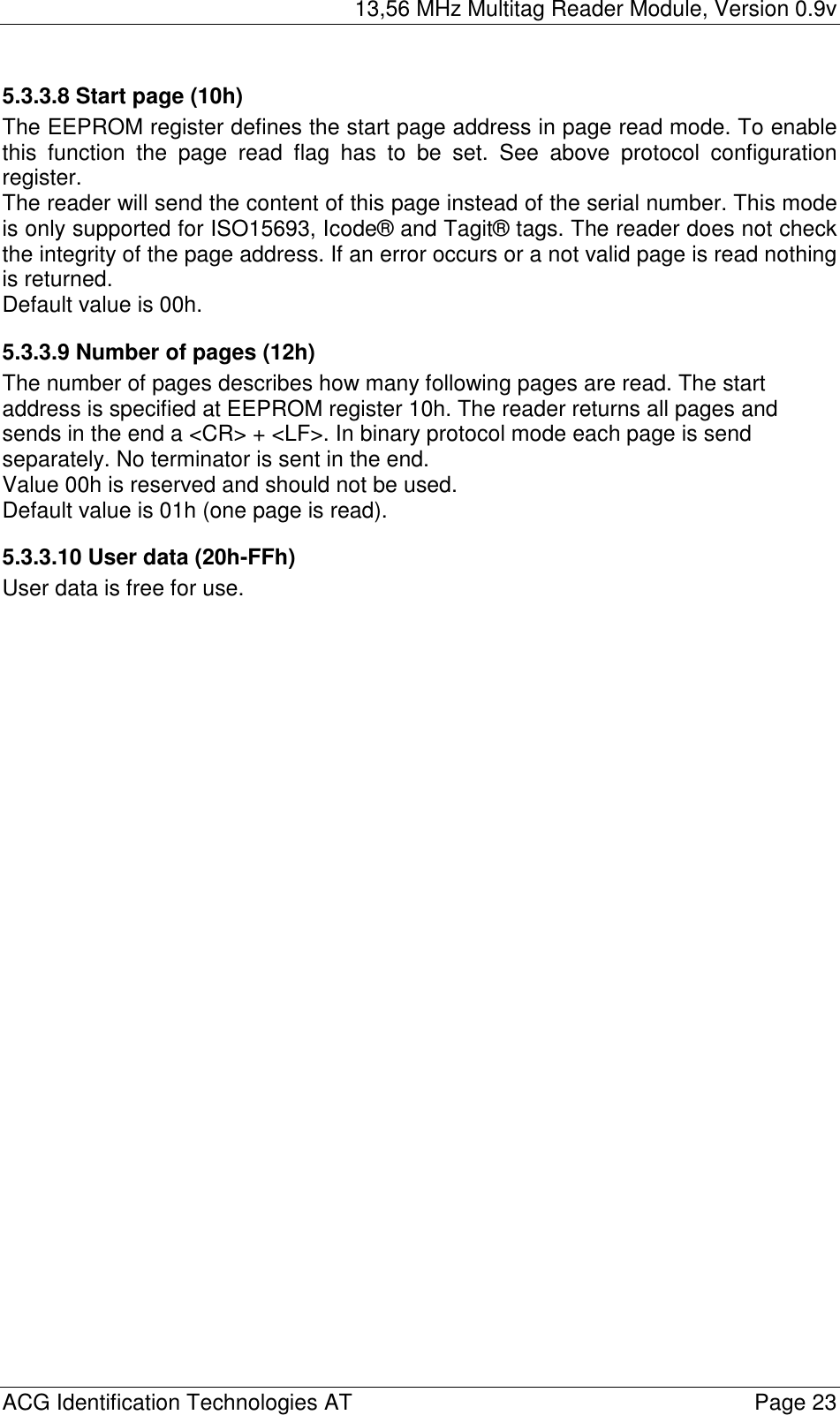 13,56 MHz Multitag Reader Module, Version 0.9v  ACG Identification Technologies AT    Page 23 5.3.3.8 Start page (10h) The EEPROM register defines the start page address in page read mode. To enable this function the page read flag has to be set. See above protocol configuration register. The reader will send the content of this page instead of the serial number. This mode is only supported for ISO15693, Icode® and Tagit® tags. The reader does not check the integrity of the page address. If an error occurs or a not valid page is read nothing is returned. Default value is 00h. 5.3.3.9 Number of pages (12h) The number of pages describes how many following pages are read. The start address is specified at EEPROM register 10h. The reader returns all pages and sends in the end a &lt;CR&gt; + &lt;LF&gt;. In binary protocol mode each page is send separately. No terminator is sent in the end. Value 00h is reserved and should not be used. Default value is 01h (one page is read). 5.3.3.10 User data (20h-FFh) User data is free for use. 