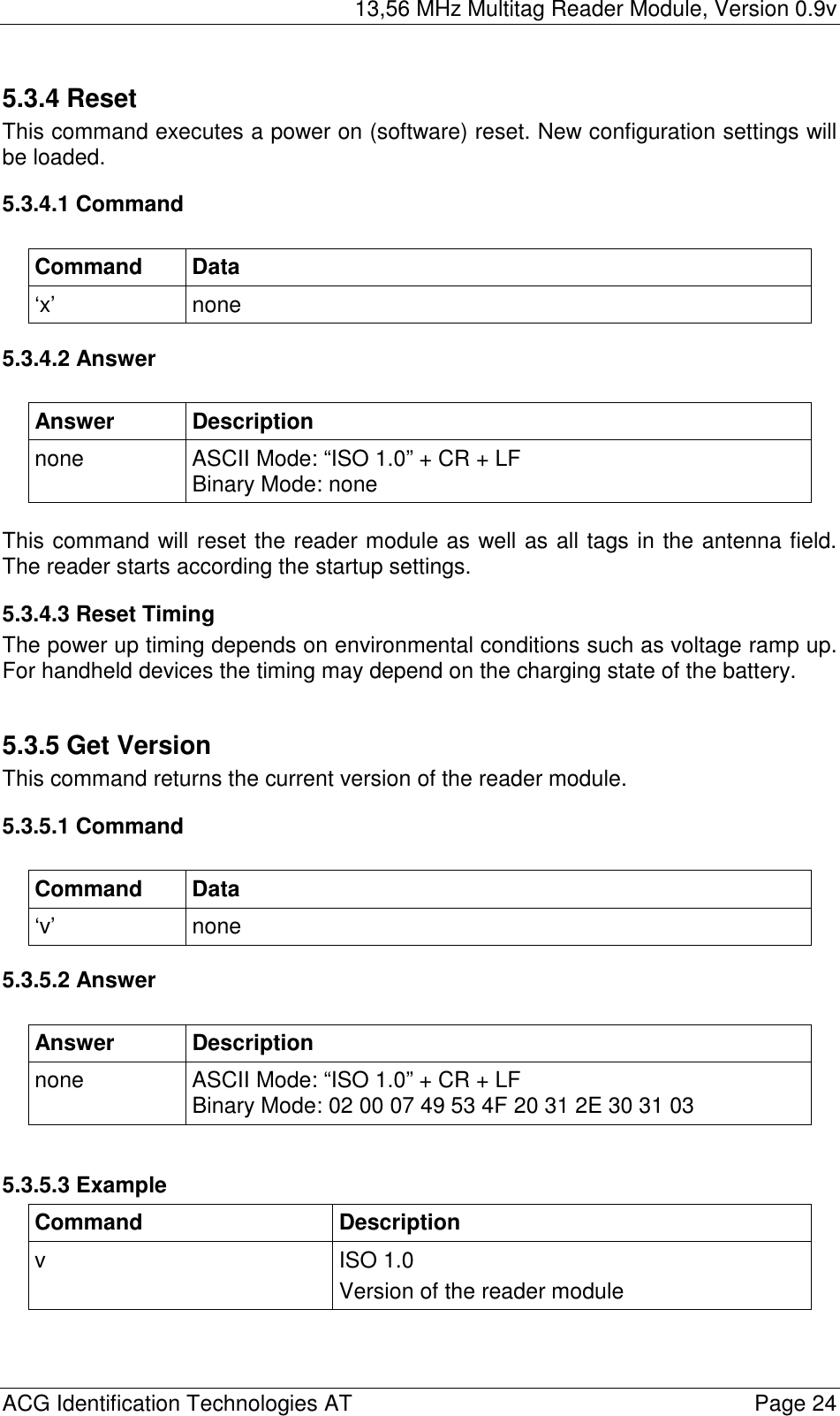 13,56 MHz Multitag Reader Module, Version 0.9v  ACG Identification Technologies AT    Page 24 5.3.4 Reset This command executes a power on (software) reset. New configuration settings will be loaded. 5.3.4.1 Command  Command Data ‘x’ none 5.3.4.2 Answer  Answer Description none  ASCII Mode: “ISO 1.0” + CR + LF Binary Mode: none  This command will reset the reader module as well as all tags in the antenna field. The reader starts according the startup settings. 5.3.4.3 Reset Timing The power up timing depends on environmental conditions such as voltage ramp up. For handheld devices the timing may depend on the charging state of the battery.  5.3.5 Get Version This command returns the current version of the reader module. 5.3.5.1 Command  Command Data ‘v’ none 5.3.5.2 Answer  Answer Description none  ASCII Mode: “ISO 1.0” + CR + LF Binary Mode: 02 00 07 49 53 4F 20 31 2E 30 31 03  5.3.5.3 Example Command Description v ISO 1.0 Version of the reader module  