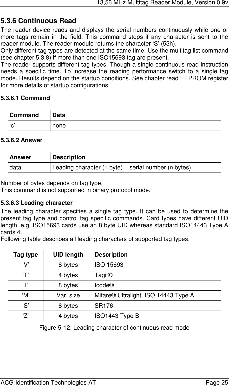 13,56 MHz Multitag Reader Module, Version 0.9v  ACG Identification Technologies AT    Page 25 5.3.6 Continuous Read The reader device reads and displays the serial numbers continuously while one or more tags remain in the field. This command stops if any character is sent to the reader module. The reader module returns the character ‘S’ (53h). Only different tag types are detected at the same time. Use the multitag list command (see chapter 5.3.8) if more than one ISO15693 tag are present. The reader supports different tag types. Though a single continuous read instruction needs a specific time. To increase the reading performance switch to a single tag mode. Results depend on the startup conditions. See chapter read EEPROM register for more details of startup configurations. 5.3.6.1 Command  Command Data ‘c’ none 5.3.6.2 Answer  Answer Description data  Leading character (1 byte) + serial number (n bytes)  Number of bytes depends on tag type. This command is not supported in binary protocol mode. 5.3.6.3 Leading character The leading character specifies a single tag type. It can be used to determine the present tag type and control tag specific commands. Card types have different UID length, e.g. ISO15693 cards use an 8 byte UID whereas standard ISO14443 Type A cards 4. Following table describes all leading characters of supported tag types.  Tag type  UID length  Description ‘V’  8 bytes  ISO 15693 ‘T’ 4 bytes Tagit® ‘I’ 8 bytes Icode® ‘M’  Var. size  Mifare® Ultralight, ISO 14443 Type A ‘S’ 8 bytes SR176 ‘Z’  4 bytes  ISO1443 Type B Figure 5-12: Leading character of continuous read mode 