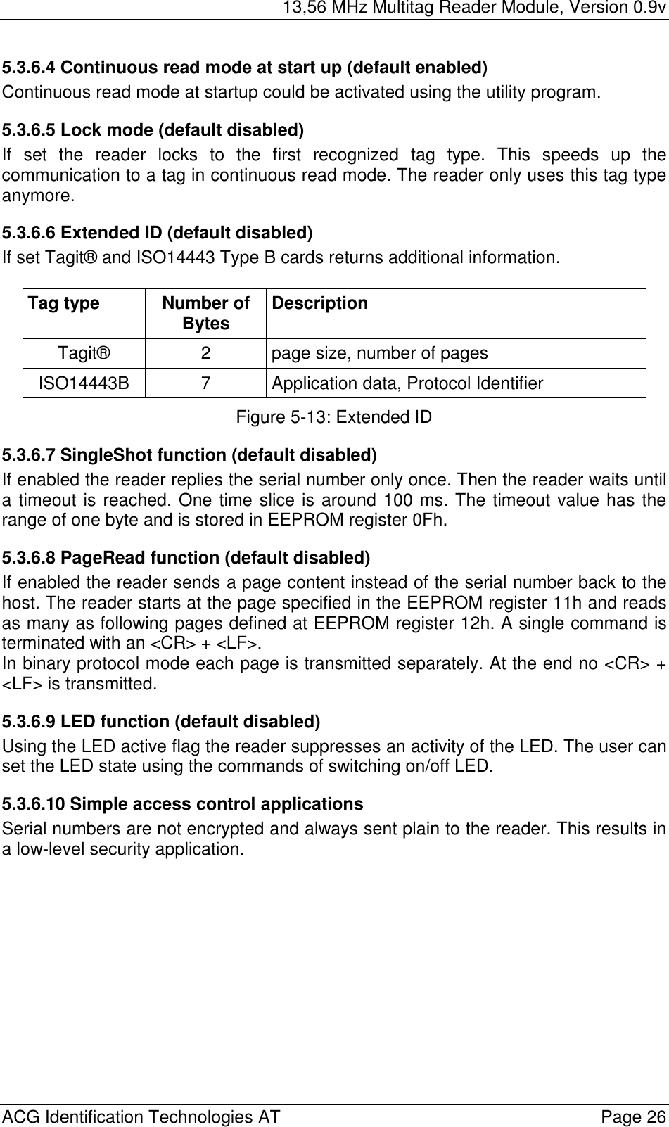 13,56 MHz Multitag Reader Module, Version 0.9v  ACG Identification Technologies AT    Page 26 5.3.6.4 Continuous read mode at start up (default enabled) Continuous read mode at startup could be activated using the utility program. 5.3.6.5 Lock mode (default disabled) If set the reader locks to the first recognized tag type. This speeds up the communication to a tag in continuous read mode. The reader only uses this tag type anymore. 5.3.6.6 Extended ID (default disabled) If set Tagit® and ISO14443 Type B cards returns additional information.  Tag type  Number of Bytes  Description Tagit®  2  page size, number of pages ISO14443B  7  Application data, Protocol Identifier Figure 5-13: Extended ID 5.3.6.7 SingleShot function (default disabled) If enabled the reader replies the serial number only once. Then the reader waits until a timeout is reached. One time slice is around 100 ms. The timeout value has the range of one byte and is stored in EEPROM register 0Fh. 5.3.6.8 PageRead function (default disabled) If enabled the reader sends a page content instead of the serial number back to the host. The reader starts at the page specified in the EEPROM register 11h and reads as many as following pages defined at EEPROM register 12h. A single command is terminated with an &lt;CR&gt; + &lt;LF&gt;. In binary protocol mode each page is transmitted separately. At the end no &lt;CR&gt; + &lt;LF&gt; is transmitted. 5.3.6.9 LED function (default disabled) Using the LED active flag the reader suppresses an activity of the LED. The user can set the LED state using the commands of switching on/off LED. 5.3.6.10 Simple access control applications Serial numbers are not encrypted and always sent plain to the reader. This results in a low-level security application.  