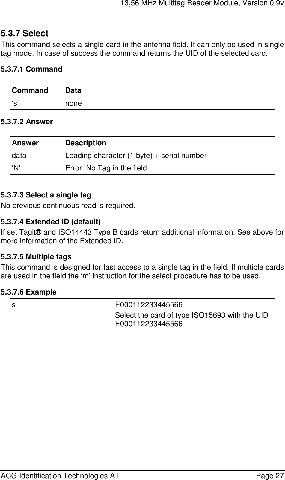 13,56 MHz Multitag Reader Module, Version 0.9v  ACG Identification Technologies AT    Page 27 5.3.7 Select This command selects a single card in the antenna field. It can only be used in single tag mode. In case of success the command returns the UID of the selected card. 5.3.7.1 Command  Command Data ‘s’ none 5.3.7.2 Answer  Answer Description data  Leading character (1 byte) + serial number ‘N’  Error: No Tag in the field  5.3.7.3 Select a single tag No previous continuous read is required. 5.3.7.4 Extended ID (default) If set Tagit® and ISO14443 Type B cards return additional information. See above for more information of the Extended ID. 5.3.7.5 Multiple tags This command is designed for fast access to a single tag in the field. If multiple cards are used in the field the ‘m’ instruction for the select procedure has to be used. 5.3.7.6 Example s E000112233445566 Select the card of type ISO15693 with the UID E000112233445566  