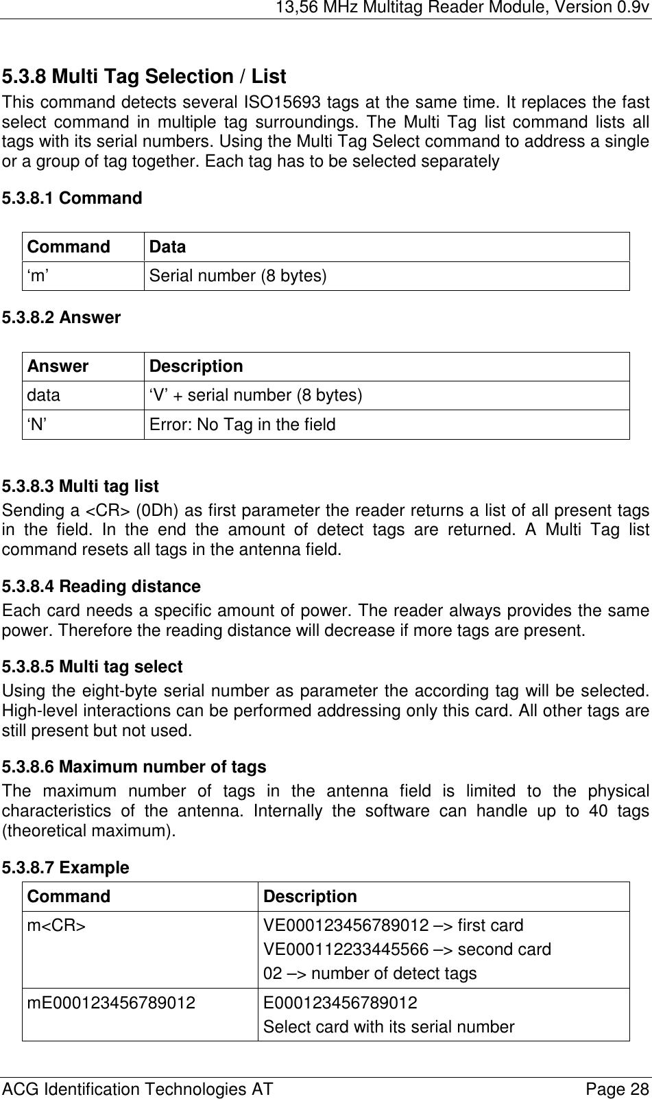 13,56 MHz Multitag Reader Module, Version 0.9v  ACG Identification Technologies AT    Page 28 5.3.8 Multi Tag Selection / List This command detects several ISO15693 tags at the same time. It replaces the fast select command in multiple tag surroundings. The Multi Tag list command lists all tags with its serial numbers. Using the Multi Tag Select command to address a single or a group of tag together. Each tag has to be selected separately 5.3.8.1 Command  Command Data ‘m’  Serial number (8 bytes) 5.3.8.2 Answer  Answer Description data  ‘V’ + serial number (8 bytes) ‘N’  Error: No Tag in the field  5.3.8.3 Multi tag list Sending a &lt;CR&gt; (0Dh) as first parameter the reader returns a list of all present tags in the field. In the end the amount of detect tags are returned. A Multi Tag list command resets all tags in the antenna field. 5.3.8.4 Reading distance Each card needs a specific amount of power. The reader always provides the same power. Therefore the reading distance will decrease if more tags are present.  5.3.8.5 Multi tag select Using the eight-byte serial number as parameter the according tag will be selected. High-level interactions can be performed addressing only this card. All other tags are still present but not used. 5.3.8.6 Maximum number of tags The maximum number of tags in the antenna field is limited to the physical characteristics of the antenna. Internally the software can handle up to 40 tags (theoretical maximum). 5.3.8.7 Example Command Description m&lt;CR&gt;  VE000123456789012 –&gt; first card VE000112233445566 –&gt; second card 02 –&gt; number of detect tags mE000123456789012 E000123456789012 Select card with its serial number   