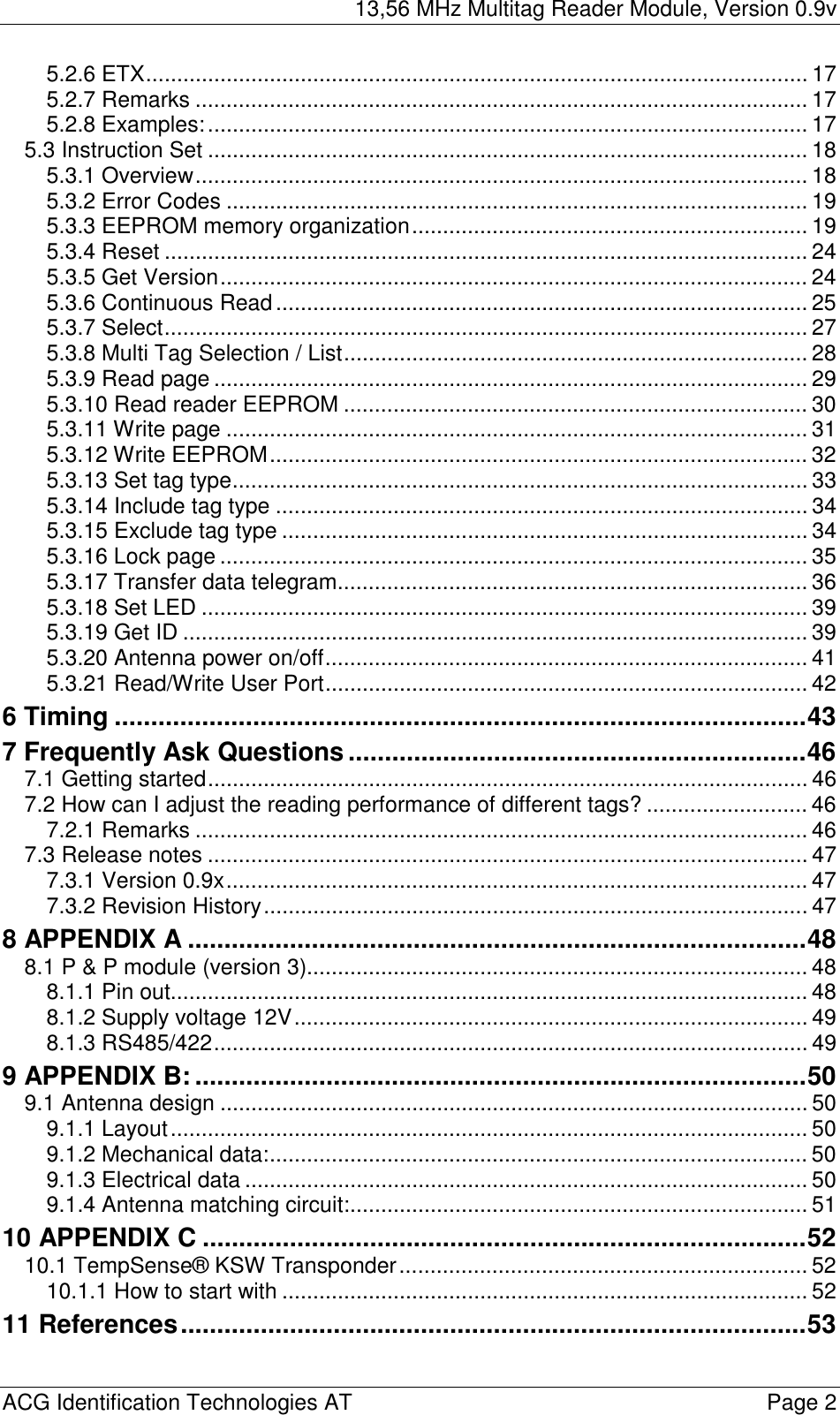 13,56 MHz Multitag Reader Module, Version 0.9v  ACG Identification Technologies AT    Page 2 5.2.6 ETX........................................................................................................... 17 5.2.7 Remarks ................................................................................................... 17 5.2.8 Examples:................................................................................................. 17 5.3 Instruction Set ................................................................................................. 18 5.3.1 Overview................................................................................................... 18 5.3.2 Error Codes .............................................................................................. 19 5.3.3 EEPROM memory organization................................................................ 19 5.3.4 Reset ........................................................................................................ 24 5.3.5 Get Version............................................................................................... 24 5.3.6 Continuous Read...................................................................................... 25 5.3.7 Select........................................................................................................ 27 5.3.8 Multi Tag Selection / List........................................................................... 28 5.3.9 Read page ................................................................................................ 29 5.3.10 Read reader EEPROM ........................................................................... 30 5.3.11 Write page .............................................................................................. 31 5.3.12 Write EEPROM....................................................................................... 32 5.3.13 Set tag type............................................................................................. 33 5.3.14 Include tag type ...................................................................................... 34 5.3.15 Exclude tag type ..................................................................................... 34 5.3.16 Lock page ............................................................................................... 35 5.3.17 Transfer data telegram............................................................................ 36 5.3.18 Set LED .................................................................................................. 39 5.3.19 Get ID ..................................................................................................... 39 5.3.20 Antenna power on/off.............................................................................. 41 5.3.21 Read/Write User Port.............................................................................. 42 6 Timing ...............................................................................................43 7 Frequently Ask Questions...............................................................46 7.1 Getting started................................................................................................. 46 7.2 How can I adjust the reading performance of different tags? .......................... 46 7.2.1 Remarks ................................................................................................... 46 7.3 Release notes ................................................................................................. 47 7.3.1 Version 0.9x.............................................................................................. 47 7.3.2 Revision History........................................................................................ 47 8 APPENDIX A .....................................................................................48 8.1 P &amp; P module (version 3)................................................................................. 48 8.1.1 Pin out....................................................................................................... 48 8.1.2 Supply voltage 12V................................................................................... 49 8.1.3 RS485/422................................................................................................ 49 9 APPENDIX B:....................................................................................50 9.1 Antenna design ............................................................................................... 50 9.1.1 Layout....................................................................................................... 50 9.1.2 Mechanical data:....................................................................................... 50 9.1.3 Electrical data ........................................................................................... 50 9.1.4 Antenna matching circuit:.......................................................................... 51 10 APPENDIX C ...................................................................................52 10.1 TempSense® KSW Transponder.................................................................. 52 10.1.1 How to start with ..................................................................................... 52 11 References......................................................................................53  