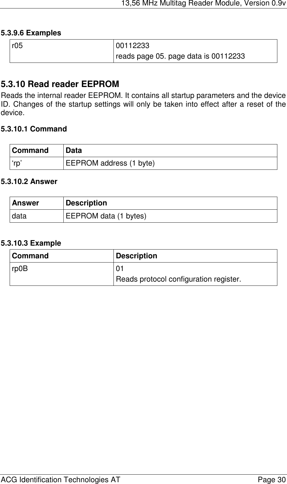 13,56 MHz Multitag Reader Module, Version 0.9v  ACG Identification Technologies AT    Page 30 5.3.9.6 Examples r05 00112233 reads page 05. page data is 00112233  5.3.10 Read reader EEPROM Reads the internal reader EEPROM. It contains all startup parameters and the device ID. Changes of the startup settings will only be taken into effect after a reset of the device. 5.3.10.1 Command  Command Data ‘rp’  EEPROM address (1 byte) 5.3.10.2 Answer  Answer Description data  EEPROM data (1 bytes)  5.3.10.3 Example Command Description rp0B 01 Reads protocol configuration register.  