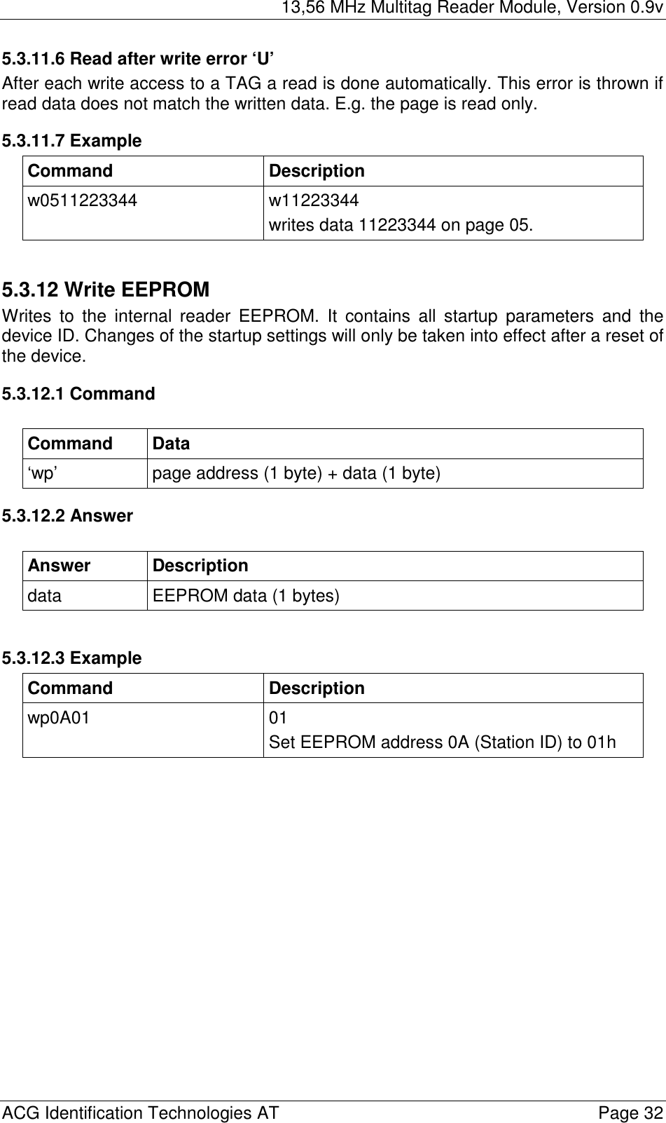 13,56 MHz Multitag Reader Module, Version 0.9v  ACG Identification Technologies AT    Page 32 5.3.11.6 Read after write error ‘U’ After each write access to a TAG a read is done automatically. This error is thrown if read data does not match the written data. E.g. the page is read only. 5.3.11.7 Example Command Description w0511223344 w11223344 writes data 11223344 on page 05.  5.3.12 Write EEPROM Writes to the internal reader EEPROM. It contains all startup parameters and the device ID. Changes of the startup settings will only be taken into effect after a reset of the device. 5.3.12.1 Command  Command Data ‘wp’  page address (1 byte) + data (1 byte) 5.3.12.2 Answer  Answer Description data  EEPROM data (1 bytes)  5.3.12.3 Example Command Description wp0A01 01 Set EEPROM address 0A (Station ID) to 01h  