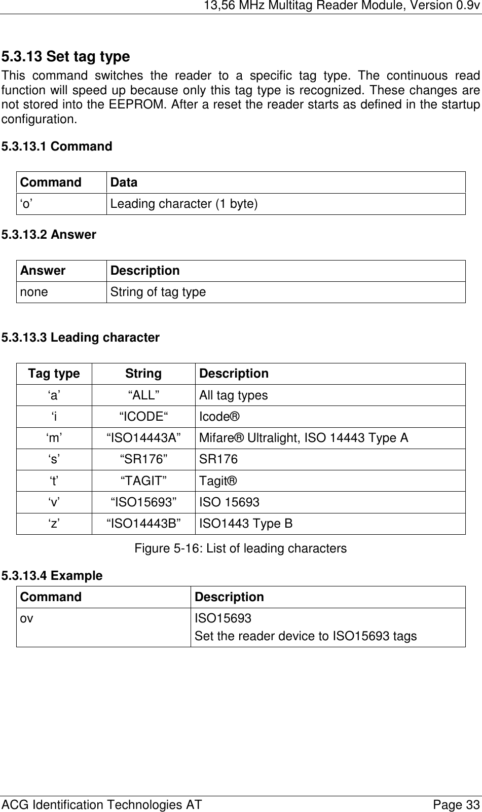 13,56 MHz Multitag Reader Module, Version 0.9v  ACG Identification Technologies AT    Page 33 5.3.13 Set tag type This command switches the reader to a specific tag type. The continuous read function will speed up because only this tag type is recognized. These changes are not stored into the EEPROM. After a reset the reader starts as defined in the startup configuration. 5.3.13.1 Command  Command Data ‘o’  Leading character (1 byte) 5.3.13.2 Answer  Answer Description none  String of tag type  5.3.13.3 Leading character  Tag type  String  Description ‘a’  “ALL”  All tag types ‘i “ICODE“ Icode® ‘m’  “ISO14443A”  Mifare® Ultralight, ISO 14443 Type A ‘s’ “SR176” SR176 ‘t’ “TAGIT” Tagit® ‘v’ “ISO15693” ISO 15693 ‘z’  “ISO14443B”  ISO1443 Type B Figure 5-16: List of leading characters 5.3.13.4 Example Command Description ov ISO15693 Set the reader device to ISO15693 tags  