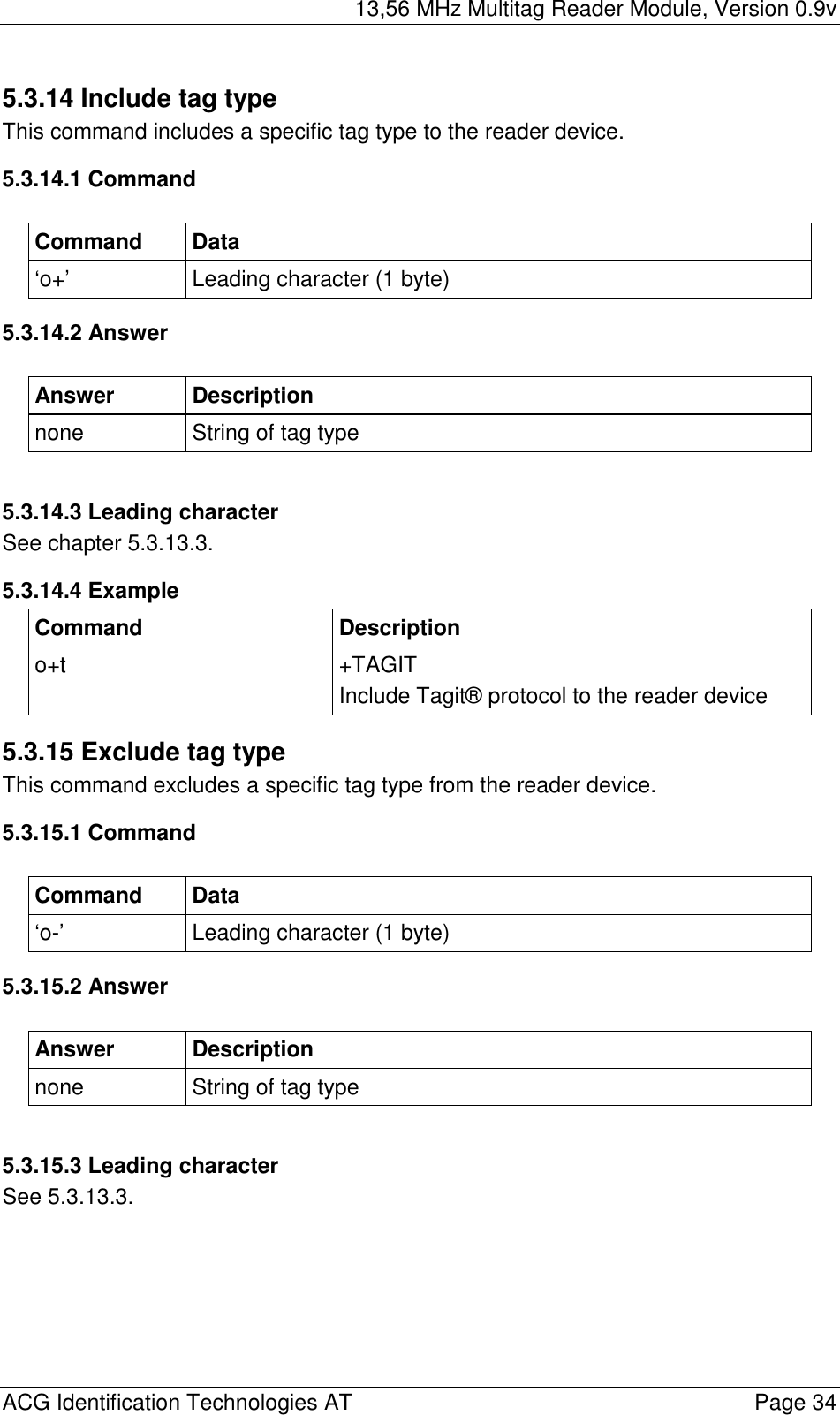 13,56 MHz Multitag Reader Module, Version 0.9v  ACG Identification Technologies AT    Page 34 5.3.14 Include tag type This command includes a specific tag type to the reader device. 5.3.14.1 Command  Command Data ‘o+’  Leading character (1 byte) 5.3.14.2 Answer  Answer Description none  String of tag type  5.3.14.3 Leading character See chapter 5.3.13.3. 5.3.14.4 Example Command Description o+t +TAGIT Include Tagit® protocol to the reader device 5.3.15 Exclude tag type This command excludes a specific tag type from the reader device. 5.3.15.1 Command  Command Data ‘o-’  Leading character (1 byte) 5.3.15.2 Answer  Answer Description none  String of tag type  5.3.15.3 Leading character See 5.3.13.3. 