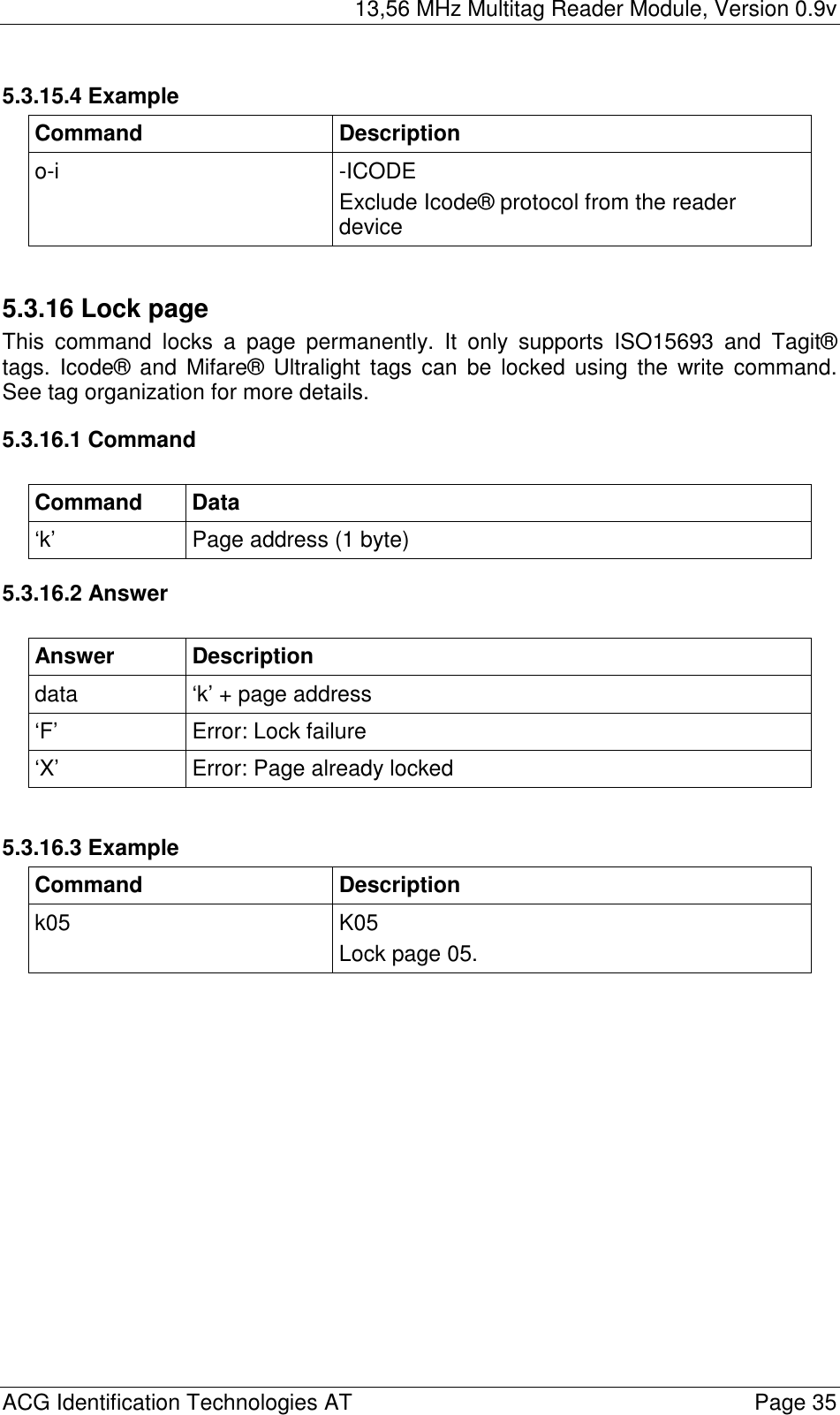 13,56 MHz Multitag Reader Module, Version 0.9v  ACG Identification Technologies AT    Page 35 5.3.15.4 Example Command Description o-i -ICODE Exclude Icode® protocol from the reader device  5.3.16 Lock page This command locks a page permanently. It only supports ISO15693 and Tagit® tags. Icode® and Mifare® Ultralight tags can be locked using the write command. See tag organization for more details.  5.3.16.1 Command  Command Data ‘k’  Page address (1 byte) 5.3.16.2 Answer  Answer Description data  ‘k’ + page address ‘F’ Error: Lock failure ‘X’  Error: Page already locked  5.3.16.3 Example Command Description k05 K05 Lock page 05.  