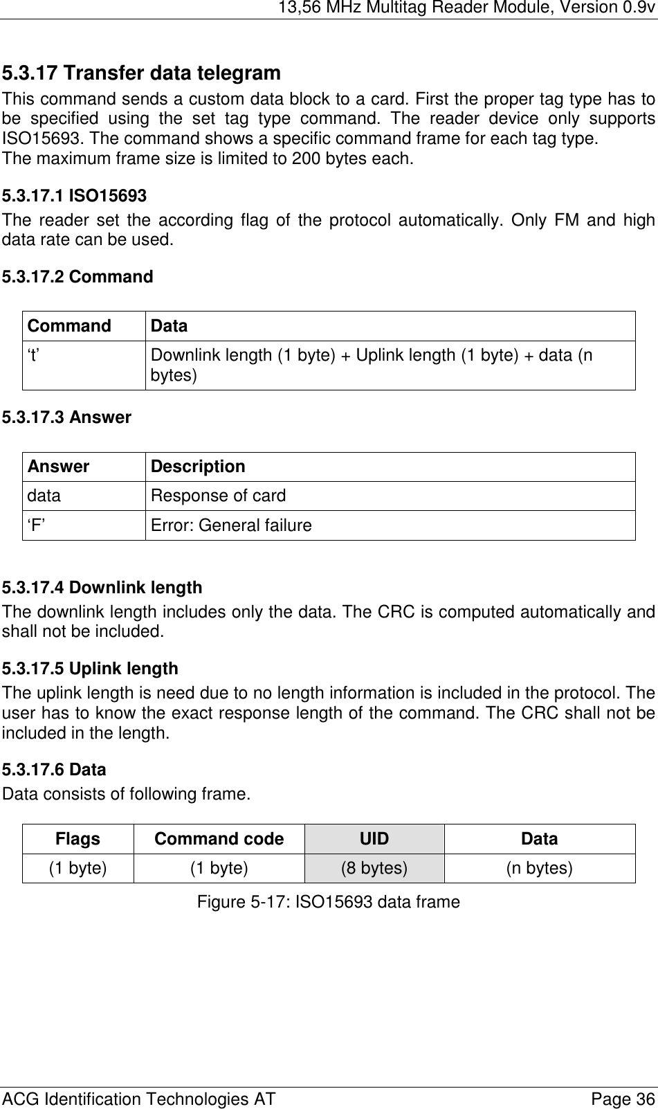 13,56 MHz Multitag Reader Module, Version 0.9v  ACG Identification Technologies AT    Page 36 5.3.17 Transfer data telegram This command sends a custom data block to a card. First the proper tag type has to be specified using the set tag type command. The reader device only supports ISO15693. The command shows a specific command frame for each tag type. The maximum frame size is limited to 200 bytes each. 5.3.17.1 ISO15693 The reader set the according flag of the protocol automatically. Only FM and high data rate can be used.  5.3.17.2 Command  Command Data ‘t’  Downlink length (1 byte) + Uplink length (1 byte) + data (n bytes) 5.3.17.3 Answer  Answer Description data  Response of card ‘F’ Error: General failure  5.3.17.4 Downlink length The downlink length includes only the data. The CRC is computed automatically and shall not be included. 5.3.17.5 Uplink length The uplink length is need due to no length information is included in the protocol. The user has to know the exact response length of the command. The CRC shall not be included in the length. 5.3.17.6 Data Data consists of following frame.  Flags Command code  UID  Data (1 byte)  (1 byte)  (8 bytes)  (n bytes) Figure 5-17: ISO15693 data frame 