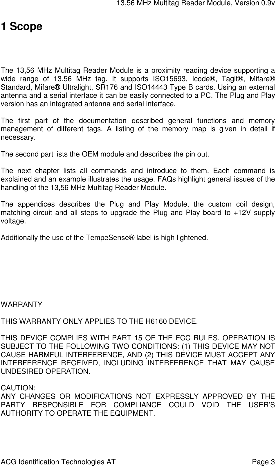13,56 MHz Multitag Reader Module, Version 0.9v  ACG Identification Technologies AT    Page 3 1 Scope     The 13,56 MHz Multitag Reader Module is a proximity reading device supporting a wide range of 13,56 MHz tag. It supports ISO15693, Icode®, Tagit®, Mifare® Standard, Mifare® Ultralight, SR176 and ISO14443 Type B cards. Using an external antenna and a serial interface it can be easily connected to a PC. The Plug and Play version has an integrated antenna and serial interface.  The first part of the documentation described general functions and memory management of different tags. A listing of the memory map is given in detail if necessary.  The second part lists the OEM module and describes the pin out.  The next chapter lists all commands and introduce to them. Each command is explained and an example illustrates the usage. FAQs highlight general issues of the handling of the 13,56 MHz Multitag Reader Module.  The appendices describes the Plug and Play Module, the custom coil design, matching circuit and all steps to upgrade the Plug and Play board to +12V supply voltage.  Additionally the use of the TempeSense® label is high lightened.        WARRANTY  THIS WARRANTY ONLY APPLIES TO THE H6160 DEVICE.  THIS DEVICE COMPLIES WITH PART 15 OF THE FCC RULES. OPERATION IS SUBJECT TO THE FOLLOWING TWO CONDITIONS: (1) THIS DEVICE MAY NOT CAUSE HARMFUL INTERFERENCE, AND (2) THIS DEVICE MUST ACCEPT ANY INTERFERENCE RECEIVED, INCLUDING INTERFERENCE THAT MAY CAUSE UNDESIRED OPERATION.  CAUTION: ANY CHANGES OR MODIFICATIONS NOT EXPRESSLY APPROVED BY THE PARTY RESPONSIBLE FOR COMPLIANCE COULD VOID THE USER’S AUTHORITY TO OPERATE THE EQUIPMENT.  