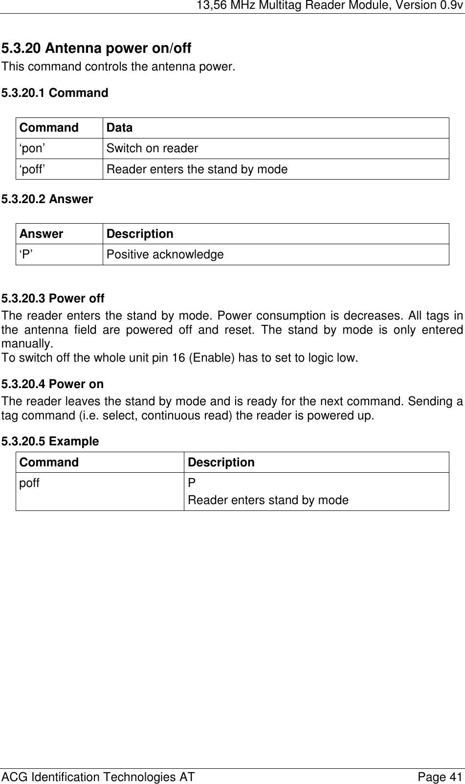 13,56 MHz Multitag Reader Module, Version 0.9v  ACG Identification Technologies AT    Page 41 5.3.20 Antenna power on/off This command controls the antenna power. 5.3.20.1 Command  Command Data ‘pon’  Switch on reader ‘poff’  Reader enters the stand by mode 5.3.20.2 Answer  Answer Description ‘P’ Positive acknowledge  5.3.20.3 Power off The reader enters the stand by mode. Power consumption is decreases. All tags in the antenna field are powered off and reset. The stand by mode is only entered manually. To switch off the whole unit pin 16 (Enable) has to set to logic low. 5.3.20.4 Power on The reader leaves the stand by mode and is ready for the next command. Sending a tag command (i.e. select, continuous read) the reader is powered up. 5.3.20.5 Example Command Description poff P Reader enters stand by mode  