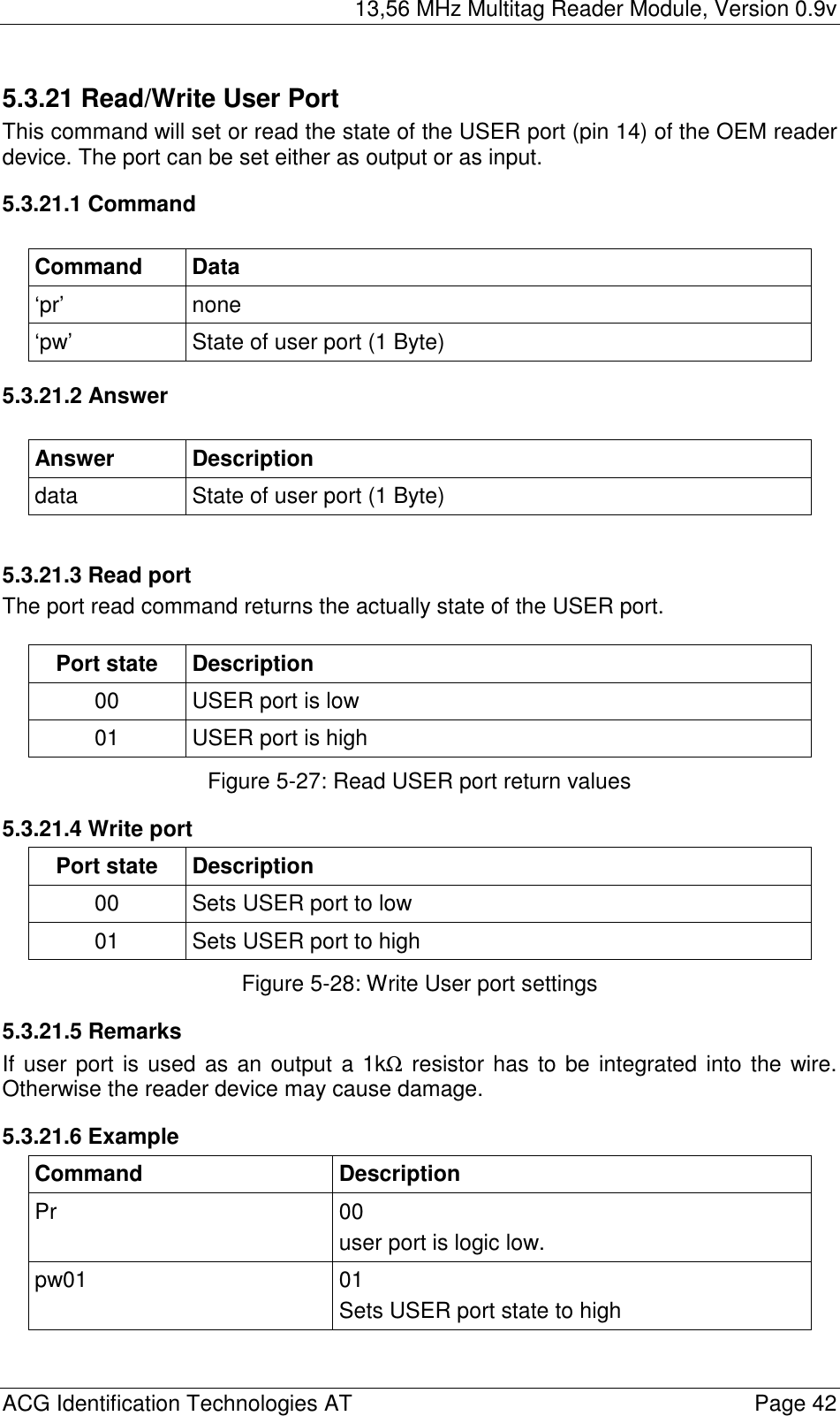 13,56 MHz Multitag Reader Module, Version 0.9v  ACG Identification Technologies AT    Page 42 5.3.21 Read/Write User Port This command will set or read the state of the USER port (pin 14) of the OEM reader device. The port can be set either as output or as input. 5.3.21.1 Command  Command Data ‘pr’ none ‘pw’  State of user port (1 Byte) 5.3.21.2 Answer  Answer Description data  State of user port (1 Byte)  5.3.21.3 Read port The port read command returns the actually state of the USER port.  Port state  Description 00  USER port is low 01  USER port is high Figure 5-27: Read USER port return values 5.3.21.4 Write port Port state  Description 00  Sets USER port to low 01  Sets USER port to high Figure 5-28: Write User port settings 5.3.21.5 Remarks If user port is used as an output a 1kΩ resistor has to be integrated into the wire. Otherwise the reader device may cause damage. 5.3.21.6 Example Command Description Pr 00 user port is logic low. pw01 01 Sets USER port state to high  