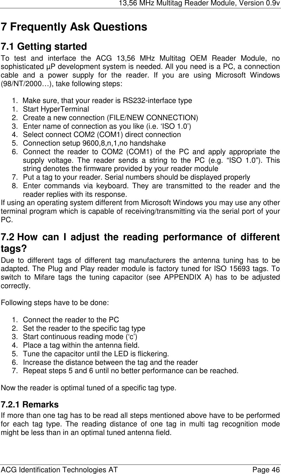 13,56 MHz Multitag Reader Module, Version 0.9v  ACG Identification Technologies AT    Page 46 7 Frequently Ask Questions 7.1 Getting started To test and interface the ACG 13,56 MHz Multitag OEM Reader Module, no sophisticated µP development system is needed. All you need is a PC, a connection cable and a power supply for the reader. If you are using Microsoft Windows (98/NT/2000…), take following steps:  1.  Make sure, that your reader is RS232-interface type 1. Start HyperTerminal 2.  Create a new connection (FILE/NEW CONNECTION) 3.  Enter name of connection as you like (i.e. ‘ISO 1.0’) 4.  Select connect COM2 (COM1) direct connection 5.  Connection setup 9600,8,n,1,no handshake 6.  Connect the reader to COM2 (COM1) of the PC and apply appropriate the supply voltage. The reader sends a string to the PC (e.g. “ISO 1.0”). This string denotes the firmware provided by your reader module 7.  Put a tag to your reader. Serial numbers should be displayed properly 8.  Enter commands via keyboard. They are transmitted to the reader and the reader replies with its response. If using an operating system different from Microsoft Windows you may use any other terminal program which is capable of receiving/transmitting via the serial port of your PC. 7.2 How can I adjust the reading performance of different tags? Due to different tags of different tag manufacturers the antenna tuning has to be adapted. The Plug and Play reader module is factory tuned for ISO 15693 tags. To switch to Mifare tags the tuning capacitor (see APPENDIX A) has to be adjusted correctly.  Following steps have to be done:  1.  Connect the reader to the PC 2.  Set the reader to the specific tag type  3.  Start continuous reading mode (‘c’) 4.  Place a tag within the antenna field. 5.  Tune the capacitor until the LED is flickering. 6.  Increase the distance between the tag and the reader 7.  Repeat steps 5 and 6 until no better performance can be reached.  Now the reader is optimal tuned of a specific tag type. 7.2.1 Remarks If more than one tag has to be read all steps mentioned above have to be performed for each tag type. The reading distance of one tag in multi tag recognition mode might be less than in an optimal tuned antenna field. 