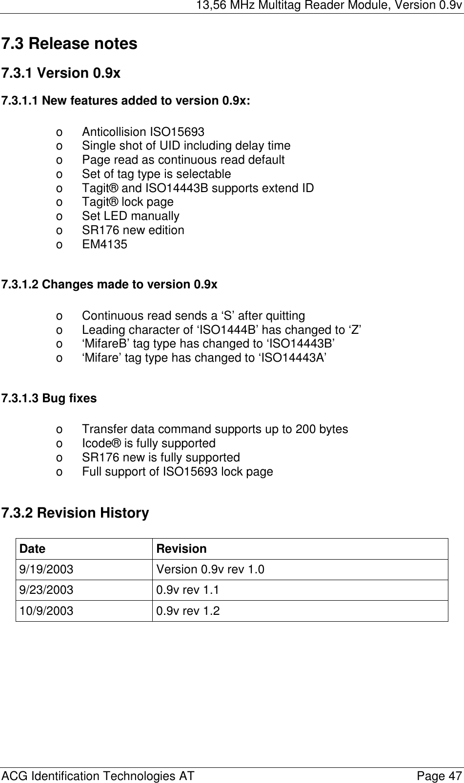 13,56 MHz Multitag Reader Module, Version 0.9v  ACG Identification Technologies AT    Page 47 7.3 Release notes 7.3.1 Version 0.9x 7.3.1.1 New features added to version 0.9x:  o Anticollision ISO15693 o  Single shot of UID including delay time o  Page read as continuous read default o  Set of tag type is selectable o  Tagit® and ISO14443B supports extend ID o  Tagit® lock page o  Set LED manually o SR176 new edition o EM4135  7.3.1.2 Changes made to version 0.9x  o  Continuous read sends a ‘S’ after quitting o  Leading character of ‘ISO1444B’ has changed to ‘Z’ o  ‘MifareB’ tag type has changed to ‘ISO14443B’ o  ‘Mifare’ tag type has changed to ‘ISO14443A’  7.3.1.3 Bug fixes  o  Transfer data command supports up to 200 bytes o  Icode® is fully supported o  SR176 new is fully supported o  Full support of ISO15693 lock page  7.3.2 Revision History  Date Revision 9/19/2003  Version 0.9v rev 1.0 9/23/2003  0.9v rev 1.1 10/9/2003  0.9v rev 1.2     