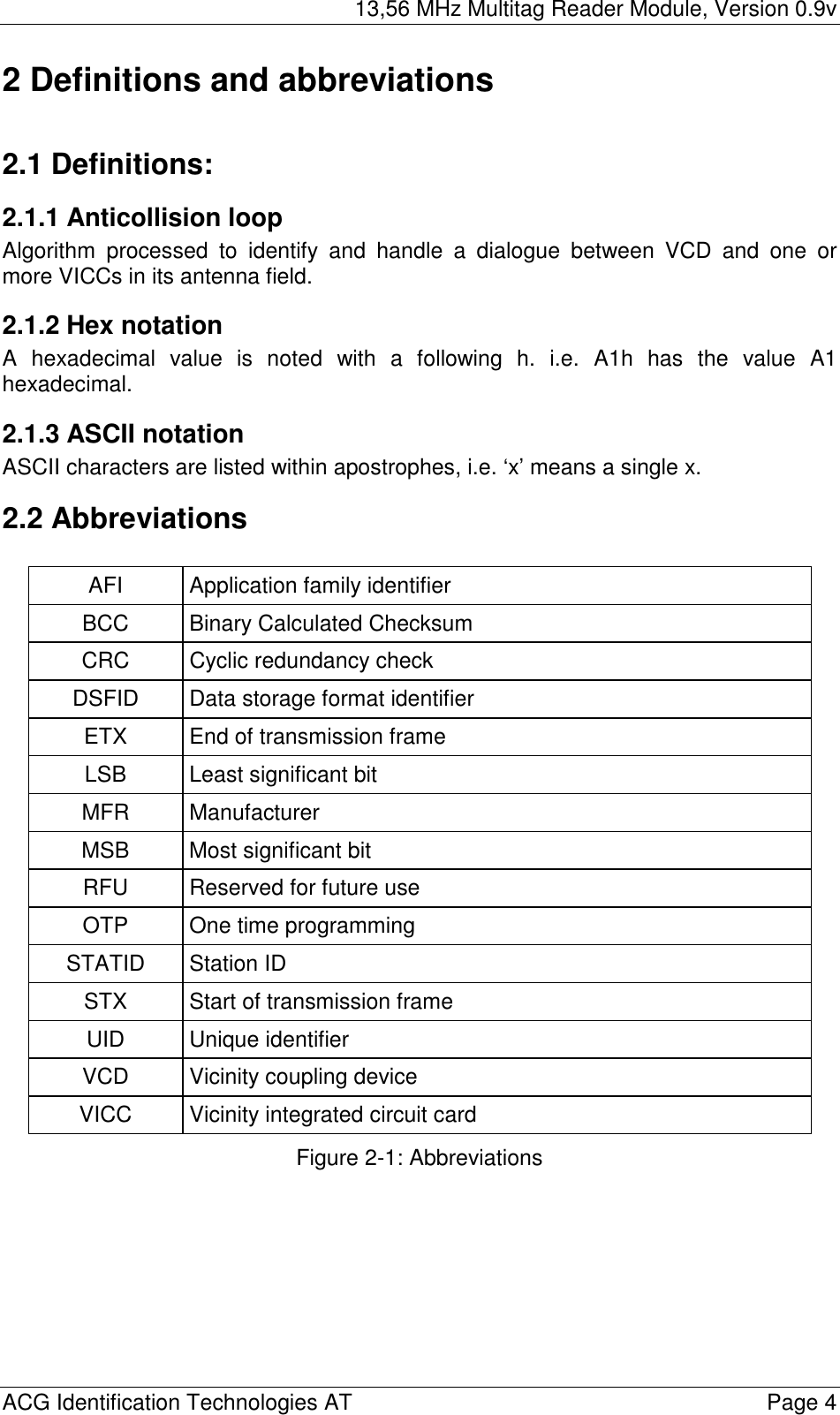 13,56 MHz Multitag Reader Module, Version 0.9v  ACG Identification Technologies AT    Page 4 2 Definitions and abbreviations  2.1 Definitions: 2.1.1 Anticollision loop Algorithm processed to identify and handle a dialogue between VCD and one or more VICCs in its antenna field. 2.1.2 Hex notation A hexadecimal value is noted with a following h. i.e. A1h has the value A1 hexadecimal. 2.1.3 ASCII notation ASCII characters are listed within apostrophes, i.e. ‘x’ means a single x. 2.2 Abbreviations  AFI Application family identifier BCC  Binary Calculated Checksum CRC  Cyclic redundancy check DSFID  Data storage format identifier ETX  End of transmission frame LSB  Least significant bit MFR Manufacturer MSB  Most significant bit RFU  Reserved for future use OTP One time programming STATID Station ID STX  Start of transmission frame UID Unique identifier VCD  Vicinity coupling device VICC  Vicinity integrated circuit card Figure 2-1: Abbreviations   