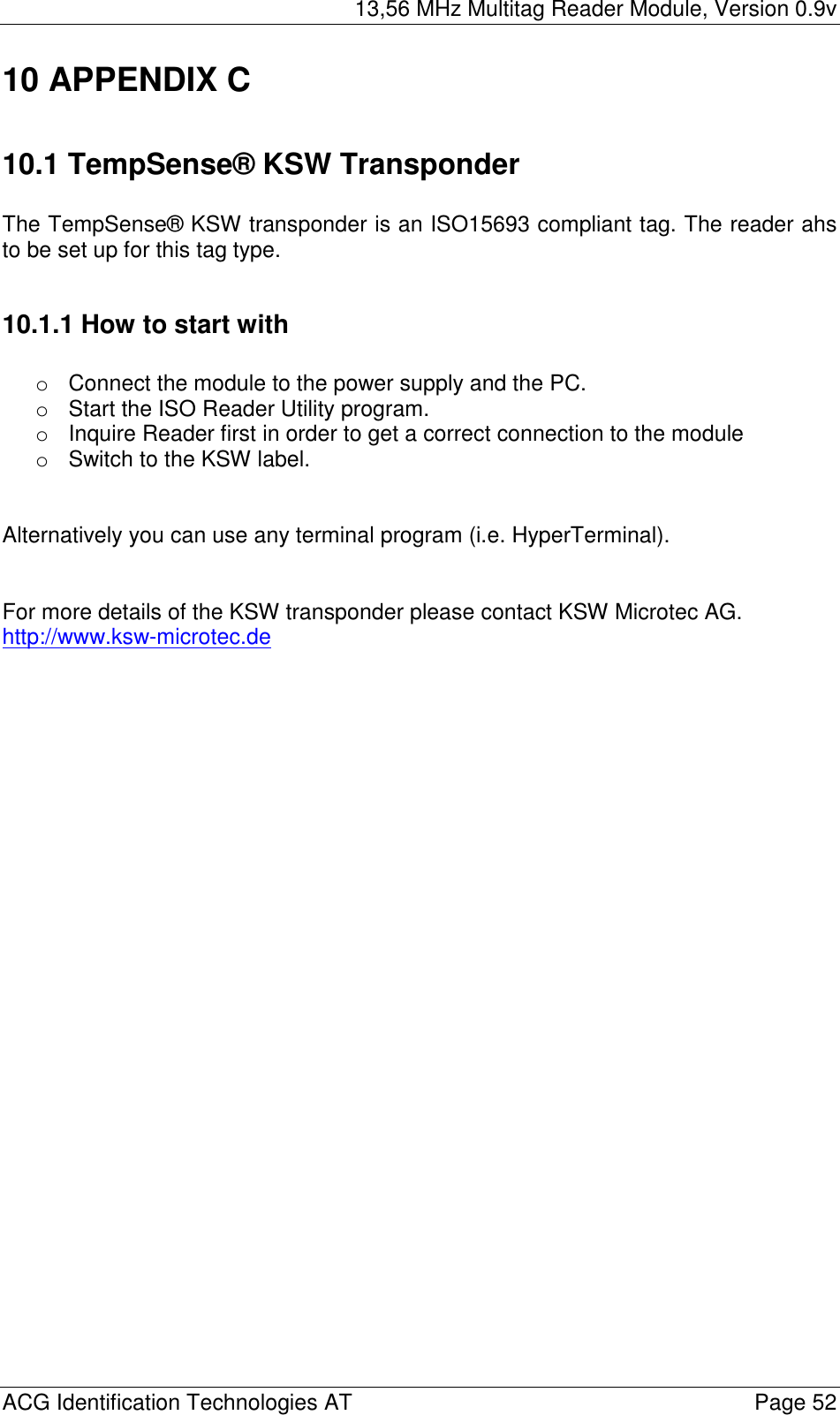 13,56 MHz Multitag Reader Module, Version 0.9v  ACG Identification Technologies AT    Page 52 10 APPENDIX C  10.1 TempSense® KSW Transponder  The TempSense® KSW transponder is an ISO15693 compliant tag. The reader ahs to be set up for this tag type.  10.1.1 How to start with  oConnect the module to the power supply and the PC. oStart the ISO Reader Utility program. oInquire Reader first in order to get a correct connection to the module oSwitch to the KSW label.    Alternatively you can use any terminal program (i.e. HyperTerminal).   For more details of the KSW transponder please contact KSW Microtec AG.  http://www.ksw-microtec.de  