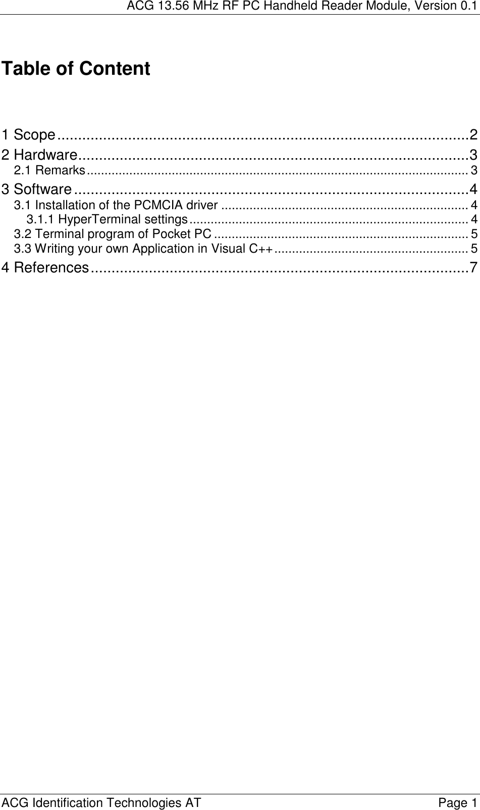ACG 13.56 MHz RF PC Handheld Reader Module, Version 0.1  ACG Identification Technologies AT    Page 1  Table of Content    1 Scope...................................................................................................2 2 Hardware..............................................................................................3 2.1 Remarks............................................................................................................ 3 3 Software...............................................................................................4 3.1 Installation of the PCMCIA driver ...................................................................... 4 3.1.1 HyperTerminal settings............................................................................... 4 3.2 Terminal program of Pocket PC ........................................................................ 5 3.3 Writing your own Application in Visual C++....................................................... 5 4 References...........................................................................................7   