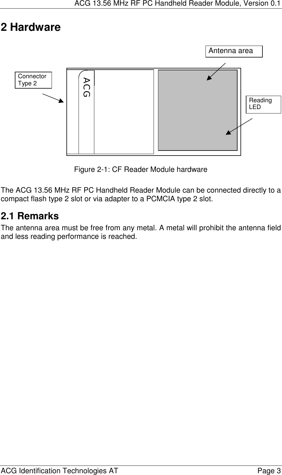 ACG 13.56 MHz RF PC Handheld Reader Module, Version 0.1  ACG Identification Technologies AT    Page 3 2 Hardware                Figure 2-1: CF Reader Module hardware  The ACG 13.56 MHz RF PC Handheld Reader Module can be connected directly to a compact flash type 2 slot or via adapter to a PCMCIA type 2 slot. 2.1 Remarks The antenna area must be free from any metal. A metal will prohibit the antenna field and less reading performance is reached.  ACG Connector Type 2 Reading LED Antenna area 