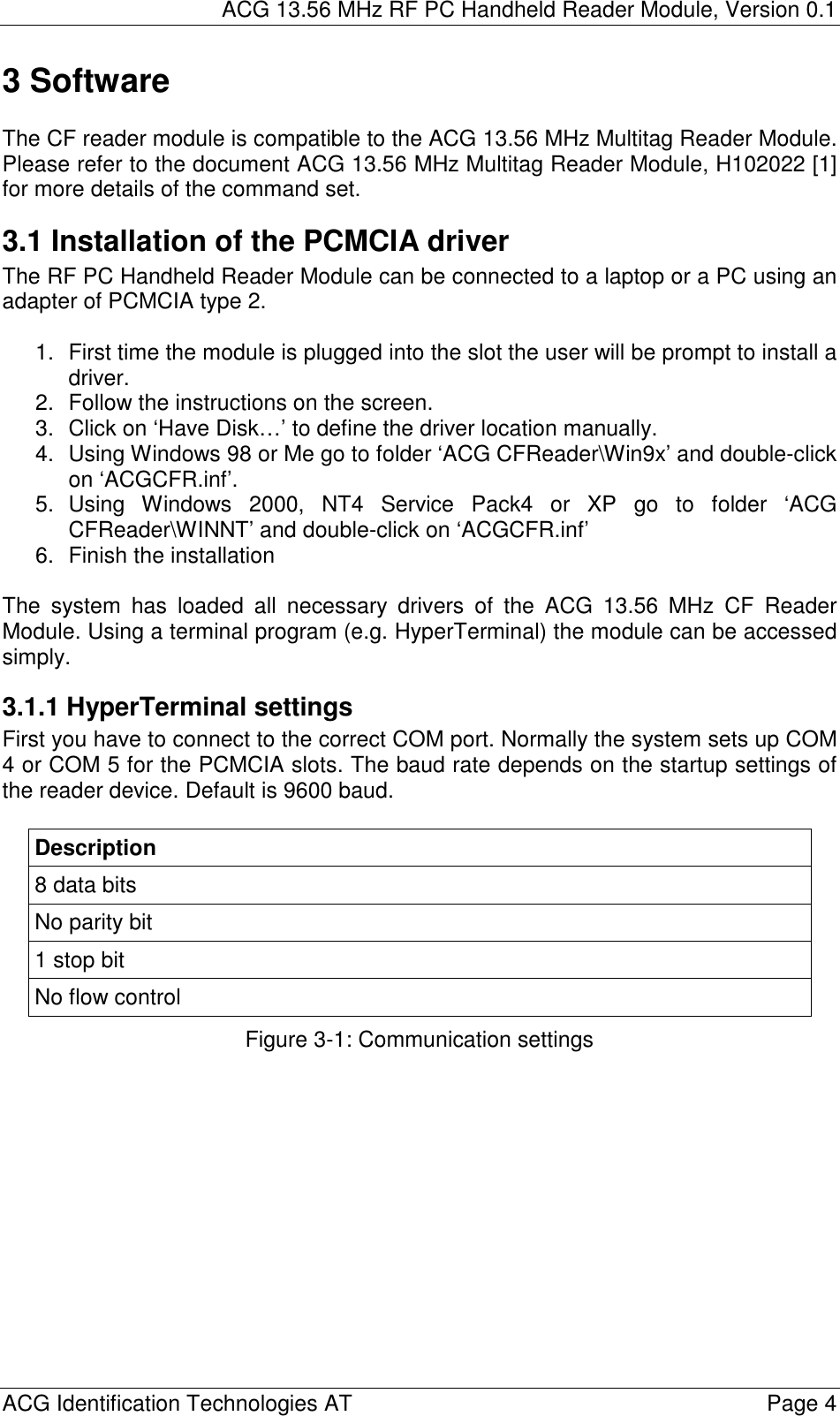 ACG 13.56 MHz RF PC Handheld Reader Module, Version 0.1  ACG Identification Technologies AT    Page 4 3 Software  The CF reader module is compatible to the ACG 13.56 MHz Multitag Reader Module. Please refer to the document ACG 13.56 MHz Multitag Reader Module, H102022 [1] for more details of the command set. 3.1 Installation of the PCMCIA driver The RF PC Handheld Reader Module can be connected to a laptop or a PC using an adapter of PCMCIA type 2.  1.  First time the module is plugged into the slot the user will be prompt to install a driver. 2.  Follow the instructions on the screen. 3.  Click on ‘Have Disk…’ to define the driver location manually. 4.  Using Windows 98 or Me go to folder ‘ACG CFReader\Win9x’ and double-click on ‘ACGCFR.inf’.  5. Using Windows 2000, NT4 Service Pack4 or XP go to folder ‘ACG CFReader\WINNT’ and double-click on ‘ACGCFR.inf’ 6.  Finish the installation  The system has loaded all necessary drivers of the ACG 13.56 MHz CF Reader Module. Using a terminal program (e.g. HyperTerminal) the module can be accessed simply. 3.1.1 HyperTerminal settings First you have to connect to the correct COM port. Normally the system sets up COM 4 or COM 5 for the PCMCIA slots. The baud rate depends on the startup settings of the reader device. Default is 9600 baud.  Description 8 data bits No parity bit 1 stop bit No flow control Figure 3-1: Communication settings 