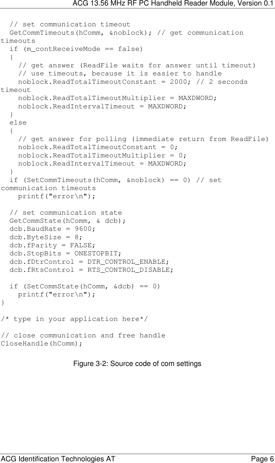 ACG 13.56 MHz RF PC Handheld Reader Module, Version 0.1  ACG Identification Technologies AT    Page 6 // set communication timeoutGetCommTimeouts(hComm, &amp;noblock); // get communicationtimeoutsif (m_contReceiveMode == false){// get answer (ReadFile waits for answer until timeout)// use timeouts, because it is easier to handlenoblock.ReadTotalTimeoutConstant = 2000; // 2 secondstimeoutnoblock.ReadTotalTimeoutMultiplier = MAXDWORD;noblock.ReadIntervalTimeout = MAXDWORD;}else{// get answer for polling (immediate return from ReadFile)noblock.ReadTotalTimeoutConstant = 0;noblock.ReadTotalTimeoutMultiplier = 0;noblock.ReadIntervalTimeout = MAXDWORD;}if (SetCommTimeouts(hComm, &amp;noblock) == 0) // setcommunication timeoutsprintf(&quot;error\n&quot;);// set communication stateGetCommState(hComm, &amp; dcb);dcb.BaudRate = 9600;dcb.ByteSize = 8;dcb.fParity = FALSE;dcb.StopBits = ONESTOPBIT;dcb.fDtrControl = DTR_CONTROL_ENABLE;dcb.fRtsControl = RTS_CONTROL_DISABLE;if (SetCommState(hComm, &amp;dcb) == 0)printf(&quot;error\n&quot;);}/* type in your application here*/// close communication and free handleCloseHandle(hComm); Figure 3-2: Source code of com settings   