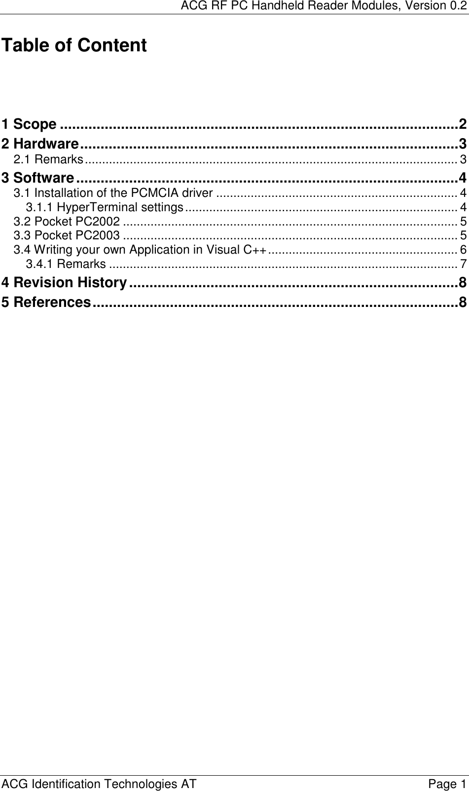 ACG RF PC Handheld Reader Modules, Version 0.2  ACG Identification Technologies AT    Page 1 Table of Content     1 Scope ..................................................................................................2 2 Hardware.............................................................................................3 2.1 Remarks............................................................................................................ 3 3 Software..............................................................................................4 3.1 Installation of the PCMCIA driver ...................................................................... 4 3.1.1 HyperTerminal settings............................................................................... 4 3.2 Pocket PC2002 ................................................................................................. 5 3.3 Pocket PC2003 ................................................................................................. 5 3.4 Writing your own Application in Visual C++....................................................... 6 3.4.1 Remarks ..................................................................................................... 7 4 Revision History.................................................................................8 5 References..........................................................................................8  