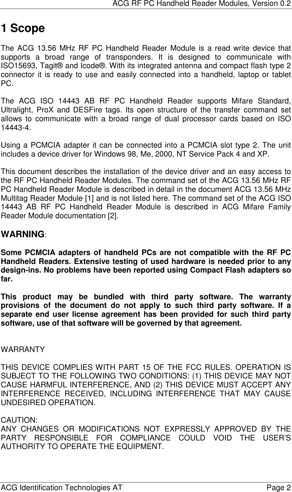 ACG RF PC Handheld Reader Modules, Version 0.2  ACG Identification Technologies AT    Page 2 1 Scope  The ACG 13.56 MHz RF PC Handheld Reader Module is a read write device that supports a broad range of transponders. It is designed to communicate with ISO15693, Tagit® and Icode®. With its integrated antenna and compact flash type 2 connector it is ready to use and easily connected into a handheld, laptop or tablet PC.  The ACG ISO 14443 AB RF PC Handheld Reader supports Mifare Standard, Ultralight, ProX and DESFire tags. Its open structure of the transfer command set allows to communicate with a broad range of dual processor cards based on ISO 14443-4.   Using a PCMCIA adapter it can be connected into a PCMCIA slot type 2. The unit includes a device driver for Windows 98, Me, 2000, NT Service Pack 4 and XP.  This document describes the installation of the device driver and an easy access to the RF PC Handheld Reader Modules. The command set of the ACG 13.56 MHz RF PC Handheld Reader Module is described in detail in the document ACG 13.56 MHz Multitag Reader Module [1] and is not listed here. The command set of the ACG ISO 14443 AB RF PC Handheld Reader Module is described in ACG Mifare Family Reader Module documentation [2].  WARNING:  Some PCMCIA adapters of handheld PCs are not compatible with the RF PC Handheld Readers. Extensive testing of used hardware is needed prior to any design-ins. No problems have been reported using Compact Flash adapters so far.  This product may be bundled with third party software. The warranty provisions of the document do not apply to such third party software. If a separate end user license agreement has been provided for such third party software, use of that software will be governed by that agreement.   WARRANTY  THIS DEVICE COMPLIES WITH PART 15 OF THE FCC RULES. OPERATION IS SUBJECT TO THE FOLLOWING TWO CONDITIONS: (1) THIS DEVICE MAY NOT CAUSE HARMFUL INTERFERENCE, AND (2) THIS DEVICE MUST ACCEPT ANY INTERFERENCE RECEIVED, INCLUDING INTERFERENCE THAT MAY CAUSE UNDESIRED OPERATION.  CAUTION: ANY CHANGES OR MODIFICATIONS NOT EXPRESSLY APPROVED BY THE PARTY RESPONSIBLE FOR COMPLIANCE COULD VOID THE USER’S AUTHORITY TO OPERATE THE EQUIPMENT.  