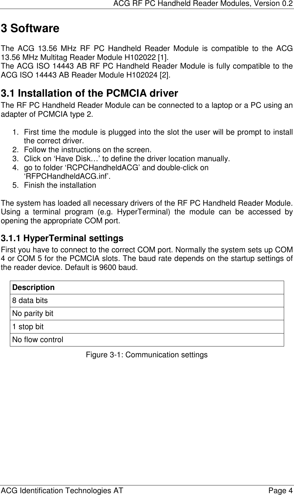 ACG RF PC Handheld Reader Modules, Version 0.2  ACG Identification Technologies AT    Page 4 3 Software  The ACG 13.56 MHz RF PC Handheld Reader Module is compatible to the ACG 13.56 MHz Multitag Reader Module H102022 [1]. The ACG ISO 14443 AB RF PC Handheld Reader Module is fully compatible to the ACG ISO 14443 AB Reader Module H102024 [2]. 3.1 Installation of the PCMCIA driver The RF PC Handheld Reader Module can be connected to a laptop or a PC using an adapter of PCMCIA type 2.  1.  First time the module is plugged into the slot the user will be prompt to install the correct driver. 2.  Follow the instructions on the screen. 3.  Click on ‘Have Disk…’ to define the driver location manually. 4.  go to folder ‘RCPCHandheldACG’ and double-click on ‘RFPCHandheldACG.inf’.  5.  Finish the installation  The system has loaded all necessary drivers of the RF PC Handheld Reader Module. Using a terminal program (e.g. HyperTerminal) the module can be accessed by opening the appropriate COM port. 3.1.1 HyperTerminal settings First you have to connect to the correct COM port. Normally the system sets up COM 4 or COM 5 for the PCMCIA slots. The baud rate depends on the startup settings of the reader device. Default is 9600 baud.  Description 8 data bits No parity bit 1 stop bit No flow control Figure 3-1: Communication settings 