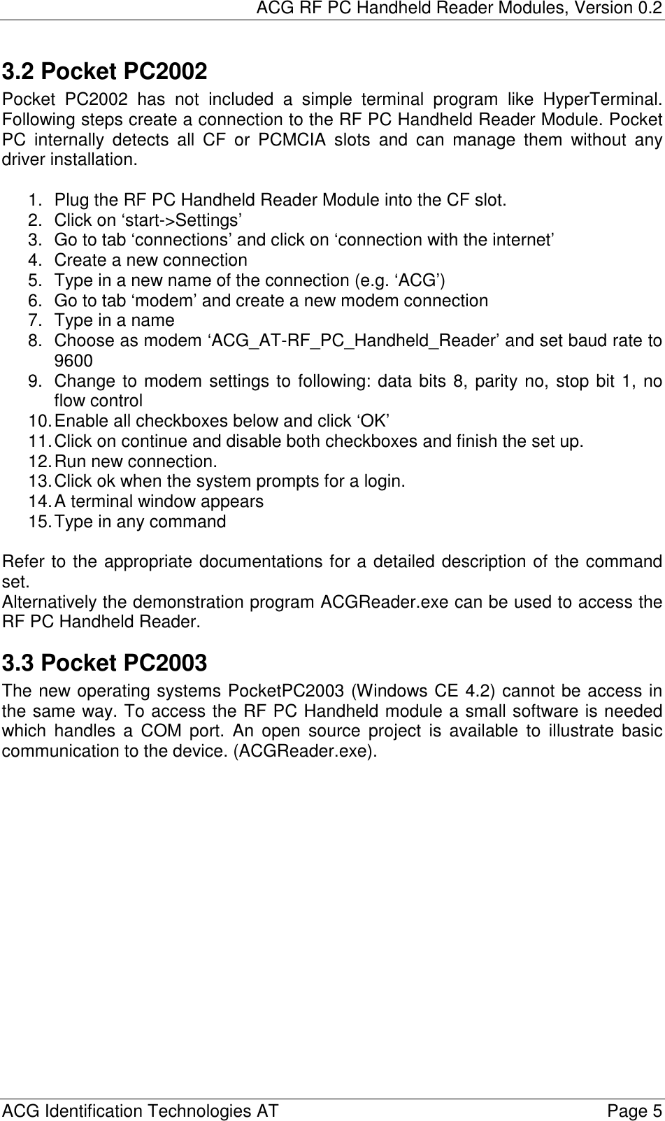 ACG RF PC Handheld Reader Modules, Version 0.2  ACG Identification Technologies AT    Page 5 3.2 Pocket PC2002 Pocket PC2002 has not included a simple terminal program like HyperTerminal. Following steps create a connection to the RF PC Handheld Reader Module. Pocket PC internally detects all CF or PCMCIA slots and can manage them without any driver installation.  1.  Plug the RF PC Handheld Reader Module into the CF slot. 2.  Click on ‘start-&gt;Settings’ 3.  Go to tab ‘connections’ and click on ‘connection with the internet’ 4.  Create a new connection 5.  Type in a new name of the connection (e.g. ‘ACG’) 6.  Go to tab ‘modem’ and create a new modem connection 7.  Type in a name 8.  Choose as modem ‘ACG_AT-RF_PC_Handheld_Reader’ and set baud rate to 9600 9.  Change to modem settings to following: data bits 8, parity no, stop bit 1, no flow control 10. Enable all checkboxes below and click ‘OK’ 11. Click on continue and disable both checkboxes and finish the set up. 12. Run new connection. 13. Click ok when the system prompts for a login. 14. A terminal window appears 15. Type in any command  Refer to the appropriate documentations for a detailed description of the command set. Alternatively the demonstration program ACGReader.exe can be used to access the RF PC Handheld Reader. 3.3 Pocket PC2003 The new operating systems PocketPC2003 (Windows CE 4.2) cannot be access in the same way. To access the RF PC Handheld module a small software is needed which handles a COM port. An open source project is available to illustrate basic communication to the device. (ACGReader.exe).  