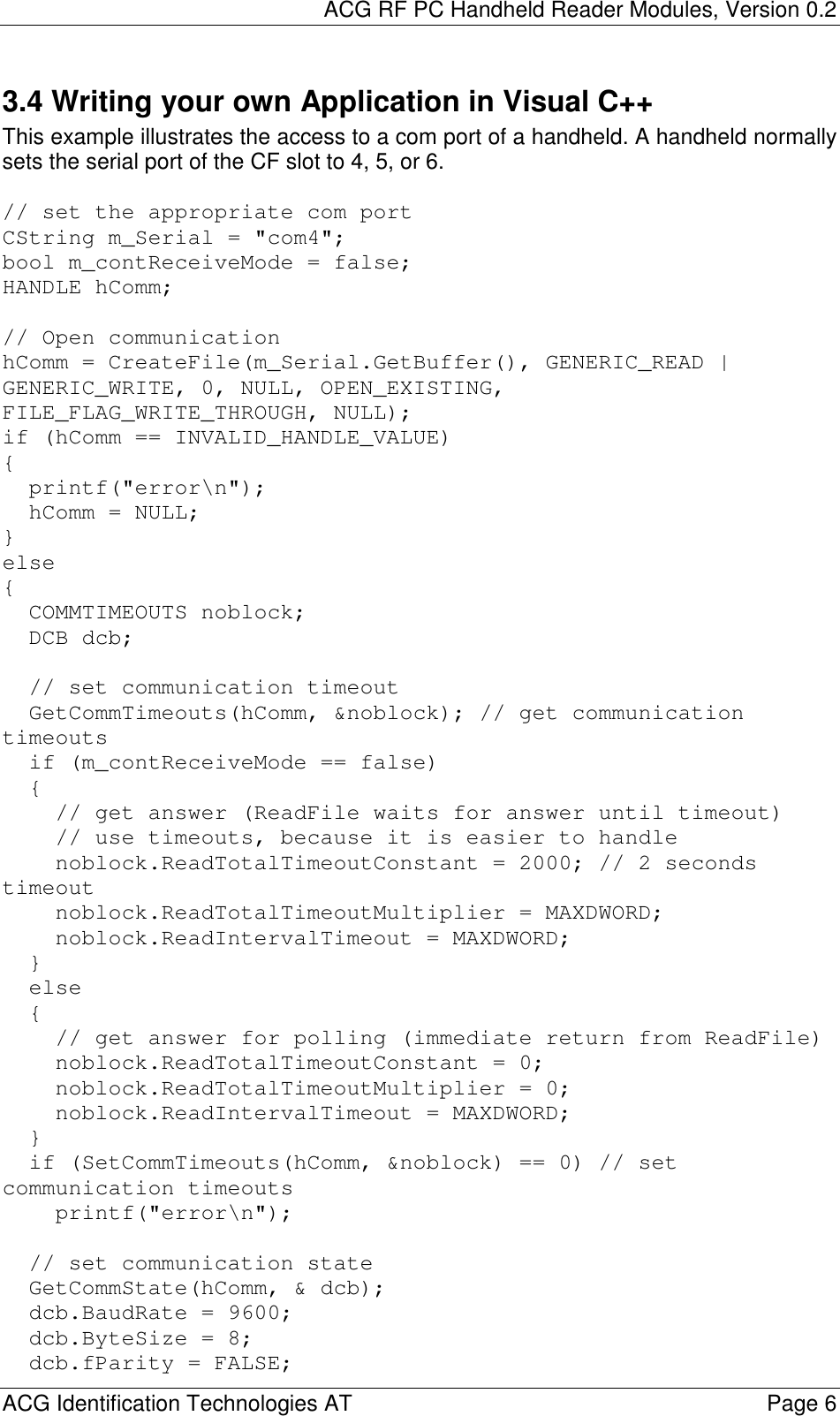 ACG RF PC Handheld Reader Modules, Version 0.2  ACG Identification Technologies AT    Page 6 3.4 Writing your own Application in Visual C++ This example illustrates the access to a com port of a handheld. A handheld normally sets the serial port of the CF slot to 4, 5, or 6.   // set the appropriate com portCString m_Serial = &quot;com4&quot;;bool m_contReceiveMode = false;HANDLE hComm;// Open communicationhComm = CreateFile(m_Serial.GetBuffer(), GENERIC_READ |GENERIC_WRITE, 0, NULL, OPEN_EXISTING,FILE_FLAG_WRITE_THROUGH, NULL);if (hComm == INVALID_HANDLE_VALUE){printf(&quot;error\n&quot;);hComm = NULL;}else{COMMTIMEOUTS noblock;DCB dcb;// set communication timeoutGetCommTimeouts(hComm, &amp;noblock); // get communicationtimeoutsif (m_contReceiveMode == false){// get answer (ReadFile waits for answer until timeout)// use timeouts, because it is easier to handlenoblock.ReadTotalTimeoutConstant = 2000; // 2 secondstimeoutnoblock.ReadTotalTimeoutMultiplier = MAXDWORD;noblock.ReadIntervalTimeout = MAXDWORD;}else{// get answer for polling (immediate return from ReadFile)noblock.ReadTotalTimeoutConstant = 0;noblock.ReadTotalTimeoutMultiplier = 0;noblock.ReadIntervalTimeout = MAXDWORD;}if (SetCommTimeouts(hComm, &amp;noblock) == 0) // setcommunication timeoutsprintf(&quot;error\n&quot;);// set communication stateGetCommState(hComm, &amp; dcb);dcb.BaudRate = 9600;dcb.ByteSize = 8;dcb.fParity = FALSE;