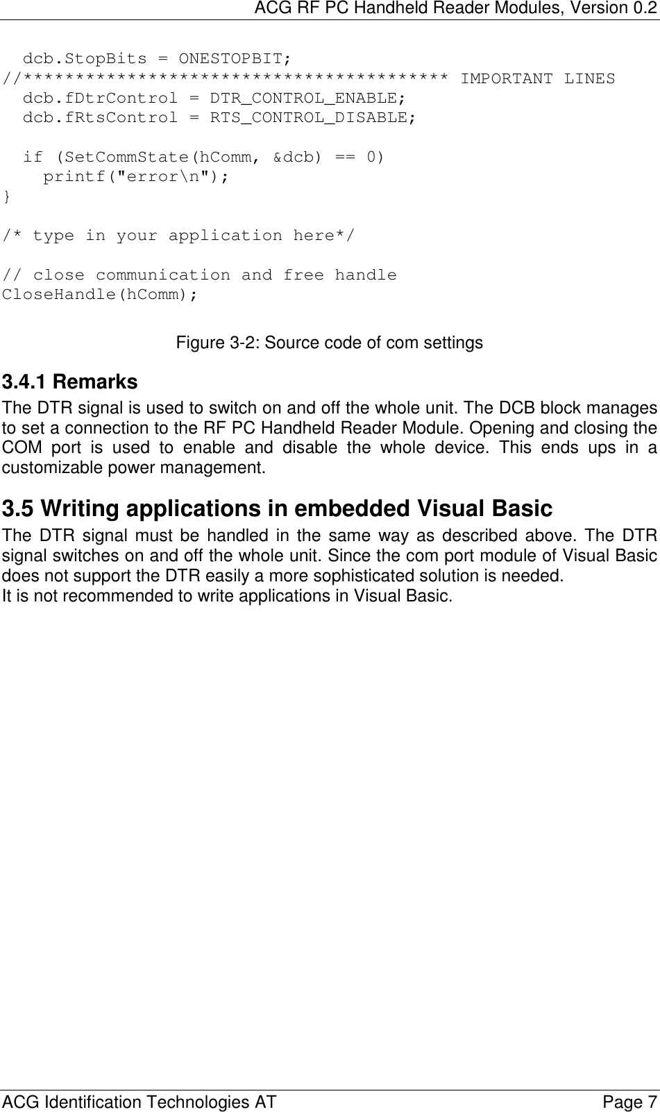 ACG RF PC Handheld Reader Modules, Version 0.2  ACG Identification Technologies AT    Page 7 dcb.StopBits = ONESTOPBIT;//***************************************** IMPORTANT LINESdcb.fDtrControl = DTR_CONTROL_ENABLE;dcb.fRtsControl = RTS_CONTROL_DISABLE;if (SetCommState(hComm, &amp;dcb) == 0)printf(&quot;error\n&quot;);}/* type in your application here*/// close communication and free handleCloseHandle(hComm); Figure 3-2: Source code of com settings 3.4.1 Remarks The DTR signal is used to switch on and off the whole unit. The DCB block manages to set a connection to the RF PC Handheld Reader Module. Opening and closing the COM port is used to enable and disable the whole device. This ends ups in a customizable power management. 3.5 Writing applications in embedded Visual Basic The DTR signal must be handled in the same way as described above. The DTR signal switches on and off the whole unit. Since the com port module of Visual Basic does not support the DTR easily a more sophisticated solution is needed. It is not recommended to write applications in Visual Basic.  