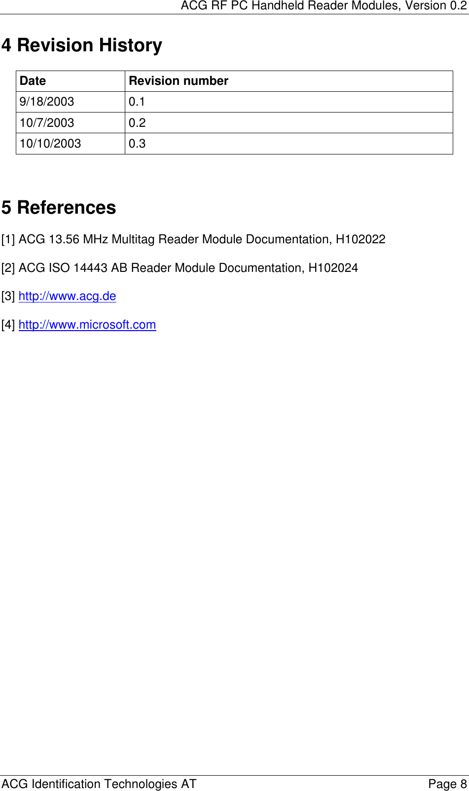 ACG RF PC Handheld Reader Modules, Version 0.2  ACG Identification Technologies AT    Page 8 4 Revision History  Date Revision number 9/18/2003 0.1 10/7/2003 0.2 10/10/2003 0.3    5 References  [1] ACG 13.56 MHz Multitag Reader Module Documentation, H102022  [2] ACG ISO 14443 AB Reader Module Documentation, H102024  [3] http://www.acg.de   [4] http://www.microsoft.com   
