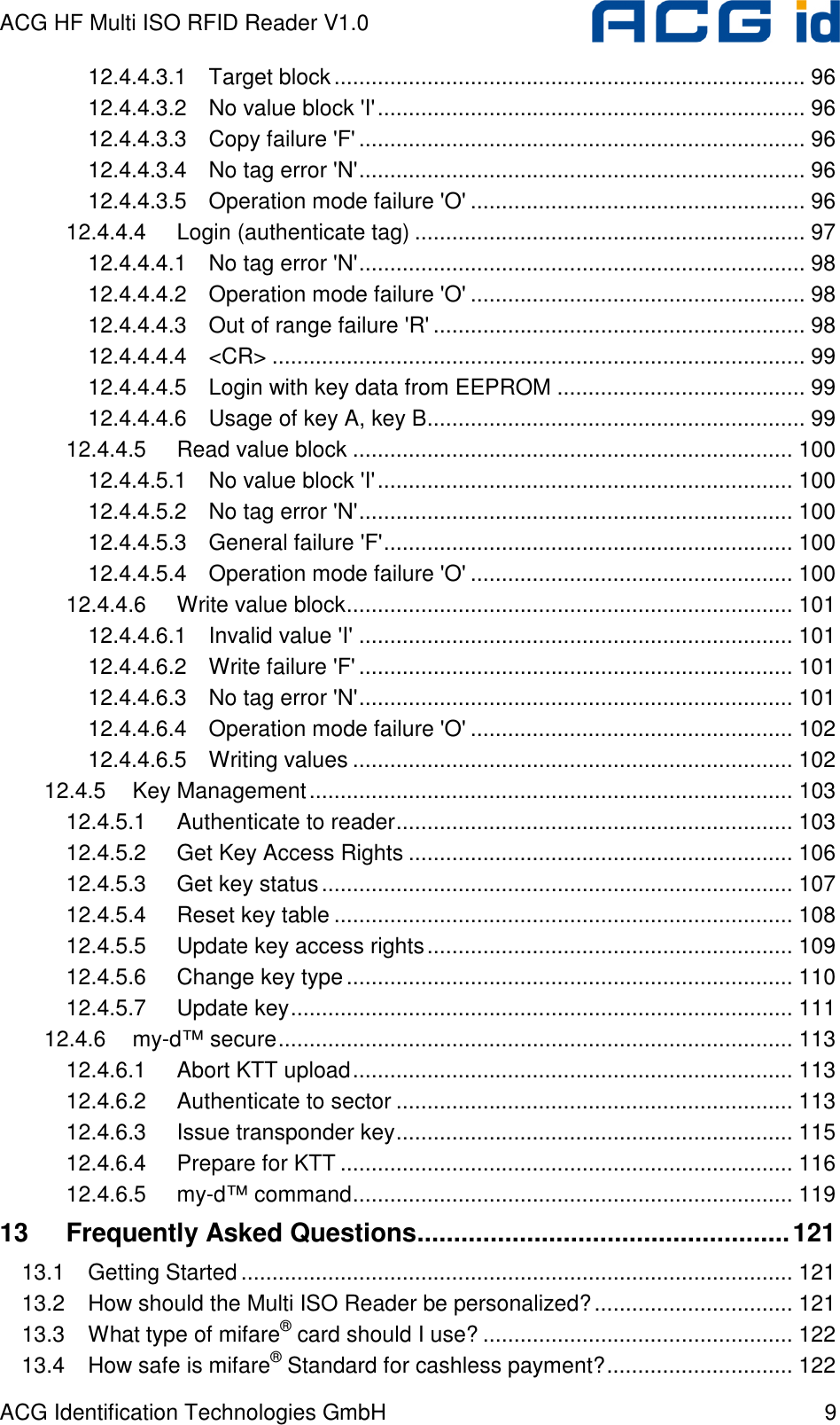 ACG HF Multi ISO RFID Reader V1.0 ACG Identification Technologies GmbH  9 12.4.4.3.1 Target block............................................................................ 96 12.4.4.3.2 No value block &apos;I&apos;..................................................................... 96 12.4.4.3.3 Copy failure &apos;F&apos;........................................................................ 96 12.4.4.3.4 No tag error &apos;N&apos;........................................................................ 96 12.4.4.3.5 Operation mode failure &apos;O&apos; ...................................................... 96 12.4.4.4 Login (authenticate tag) ............................................................... 97 12.4.4.4.1 No tag error &apos;N&apos;........................................................................ 98 12.4.4.4.2 Operation mode failure &apos;O&apos; ...................................................... 98 12.4.4.4.3 Out of range failure &apos;R&apos; ............................................................ 98 12.4.4.4.4 &lt;CR&gt; ...................................................................................... 99 12.4.4.4.5 Login with key data from EEPROM ........................................ 99 12.4.4.4.6 Usage of key A, key B............................................................. 99 12.4.4.5 Read value block ....................................................................... 100 12.4.4.5.1 No value block &apos;I&apos;................................................................... 100 12.4.4.5.2 No tag error &apos;N&apos;...................................................................... 100 12.4.4.5.3 General failure &apos;F&apos;.................................................................. 100 12.4.4.5.4 Operation mode failure &apos;O&apos; .................................................... 100 12.4.4.6 Write value block........................................................................ 101 12.4.4.6.1 Invalid value &apos;I&apos; ...................................................................... 101 12.4.4.6.2 Write failure &apos;F&apos;...................................................................... 101 12.4.4.6.3 No tag error &apos;N&apos;...................................................................... 101 12.4.4.6.4 Operation mode failure &apos;O&apos; .................................................... 102 12.4.4.6.5 Writing values ....................................................................... 102 12.4.5 Key Management.............................................................................. 103 12.4.5.1 Authenticate to reader................................................................ 103 12.4.5.2 Get Key Access Rights .............................................................. 106 12.4.5.3 Get key status............................................................................ 107 12.4.5.4 Reset key table .......................................................................... 108 12.4.5.5 Update key access rights........................................................... 109 12.4.5.6 Change key type........................................................................ 110 12.4.5.7 Update key................................................................................. 111 12.4.6 my-d™ secure................................................................................... 113 12.4.6.1 Abort KTT upload....................................................................... 113 12.4.6.2 Authenticate to sector ................................................................ 113 12.4.6.3 Issue transponder key................................................................ 115 12.4.6.4 Prepare for KTT ......................................................................... 116 12.4.6.5 my-d™ command....................................................................... 119 13 Frequently Asked Questions...................................................121 13.1 Getting Started......................................................................................... 121 13.2 How should the Multi ISO Reader be personalized?................................ 121 13.3 What type of mifare® card should I use? .................................................. 122 13.4 How safe is mifare® Standard for cashless payment?.............................. 122 