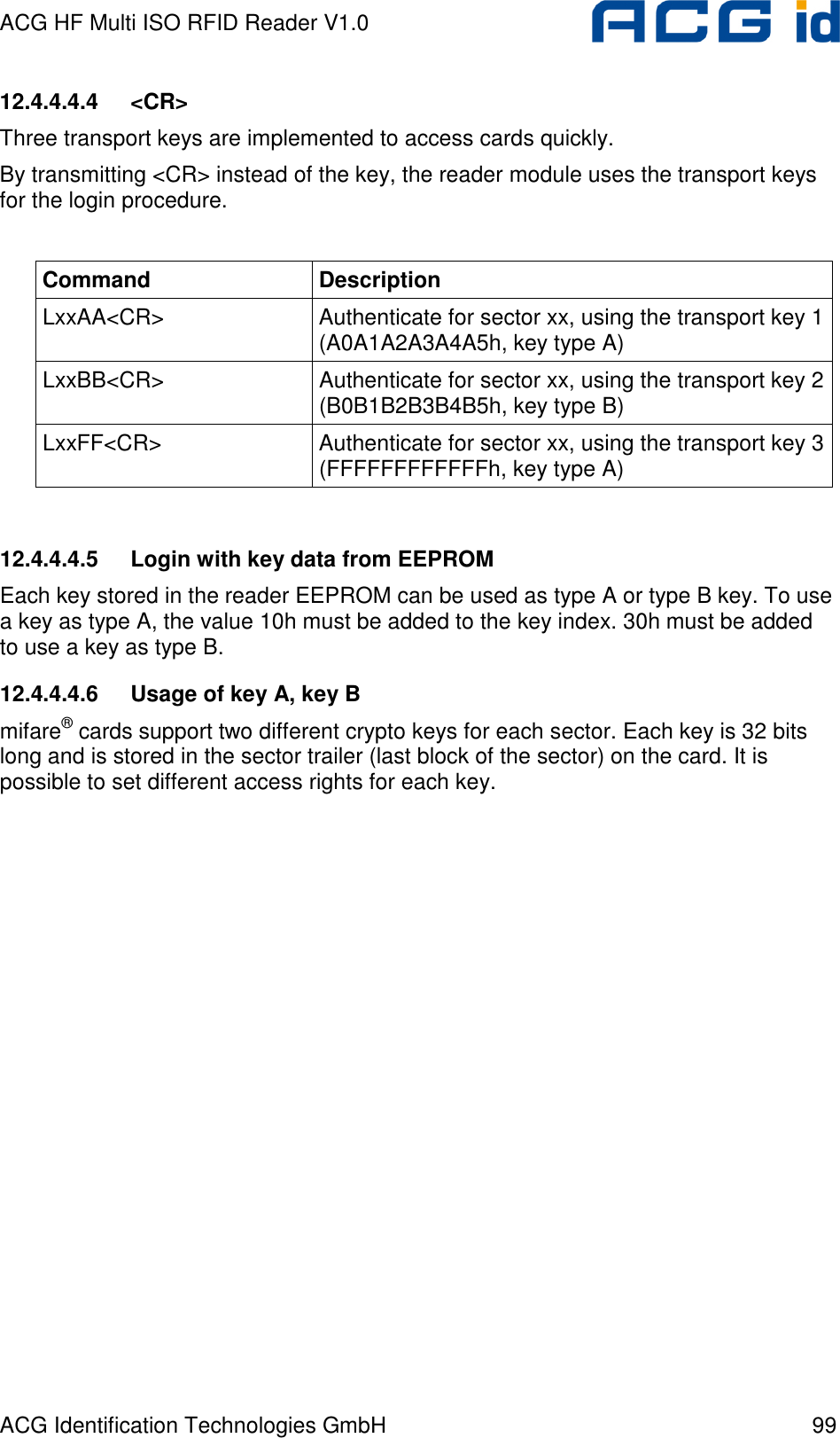 ACG HF Multi ISO RFID Reader V1.0 ACG Identification Technologies GmbH  99 12.4.4.4.4  &lt;CR&gt; Three transport keys are implemented to access cards quickly. By transmitting &lt;CR&gt; instead of the key, the reader module uses the transport keys for the login procedure.  Command  Description LxxAA&lt;CR&gt;  Authenticate for sector xx, using the transport key 1 (A0A1A2A3A4A5h, key type A) LxxBB&lt;CR&gt;  Authenticate for sector xx, using the transport key 2 (B0B1B2B3B4B5h, key type B) LxxFF&lt;CR&gt;  Authenticate for sector xx, using the transport key 3 (FFFFFFFFFFFFh, key type A)  12.4.4.4.5  Login with key data from EEPROM Each key stored in the reader EEPROM can be used as type A or type B key. To use a key as type A, the value 10h must be added to the key index. 30h must be added to use a key as type B.  12.4.4.4.6  Usage of key A, key B mifare® cards support two different crypto keys for each sector. Each key is 32 bits long and is stored in the sector trailer (last block of the sector) on the card. It is possible to set different access rights for each key. 