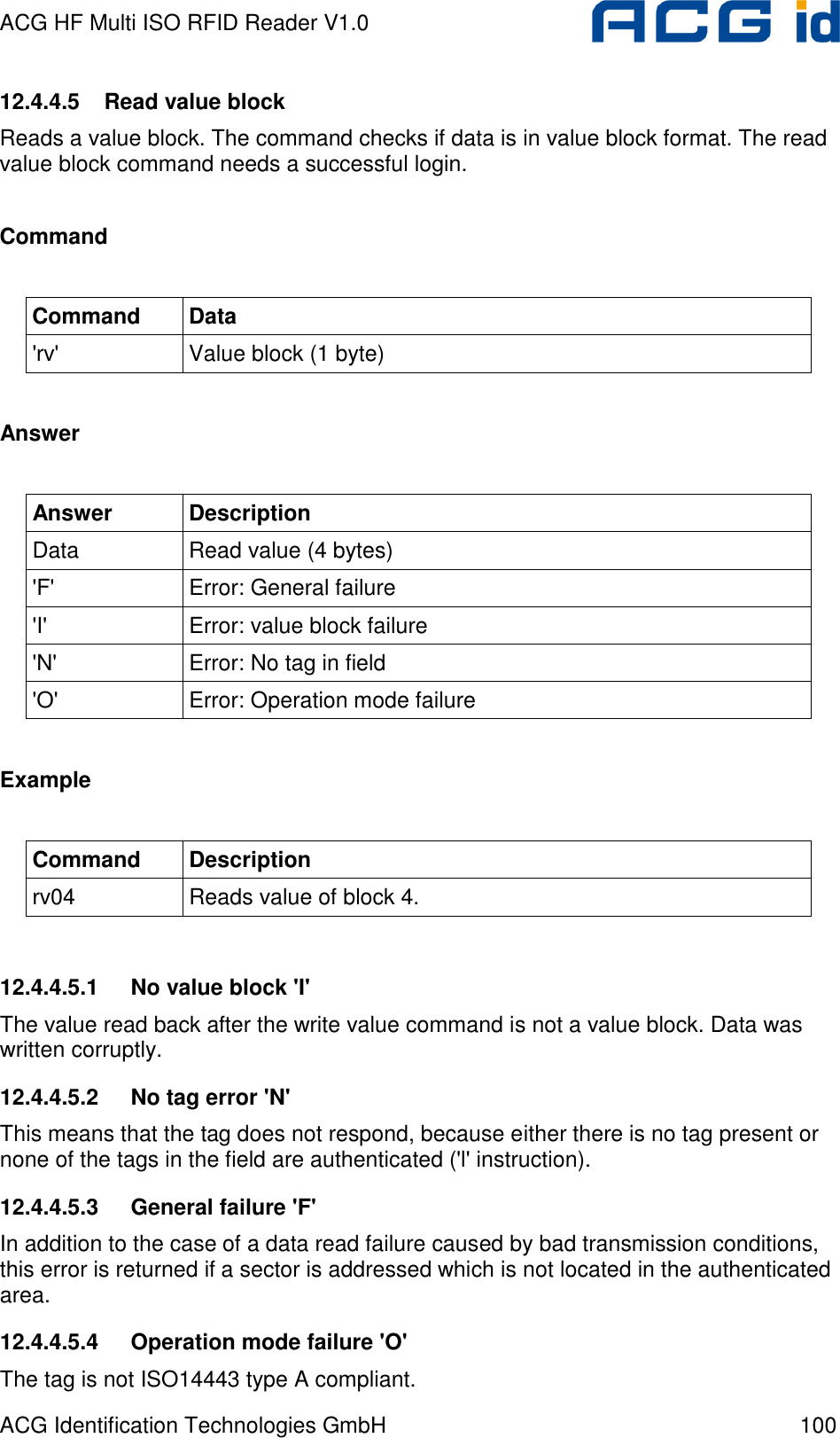 ACG HF Multi ISO RFID Reader V1.0 ACG Identification Technologies GmbH  100 12.4.4.5  Read value block Reads a value block. The command checks if data is in value block format. The read value block command needs a successful login.  Command  Command  Data &apos;rv&apos;  Value block (1 byte)  Answer  Answer  Description Data  Read value (4 bytes) &apos;F&apos;  Error: General failure &apos;I&apos;  Error: value block failure &apos;N&apos;  Error: No tag in field &apos;O&apos;  Error: Operation mode failure  Example  Command  Description rv04  Reads value of block 4.  12.4.4.5.1  No value block &apos;I&apos; The value read back after the write value command is not a value block. Data was written corruptly. 12.4.4.5.2  No tag error &apos;N&apos; This means that the tag does not respond, because either there is no tag present or none of the tags in the field are authenticated (&apos;l&apos; instruction). 12.4.4.5.3  General failure &apos;F&apos; In addition to the case of a data read failure caused by bad transmission conditions, this error is returned if a sector is addressed which is not located in the authenticated area. 12.4.4.5.4  Operation mode failure &apos;O&apos; The tag is not ISO14443 type A compliant. 