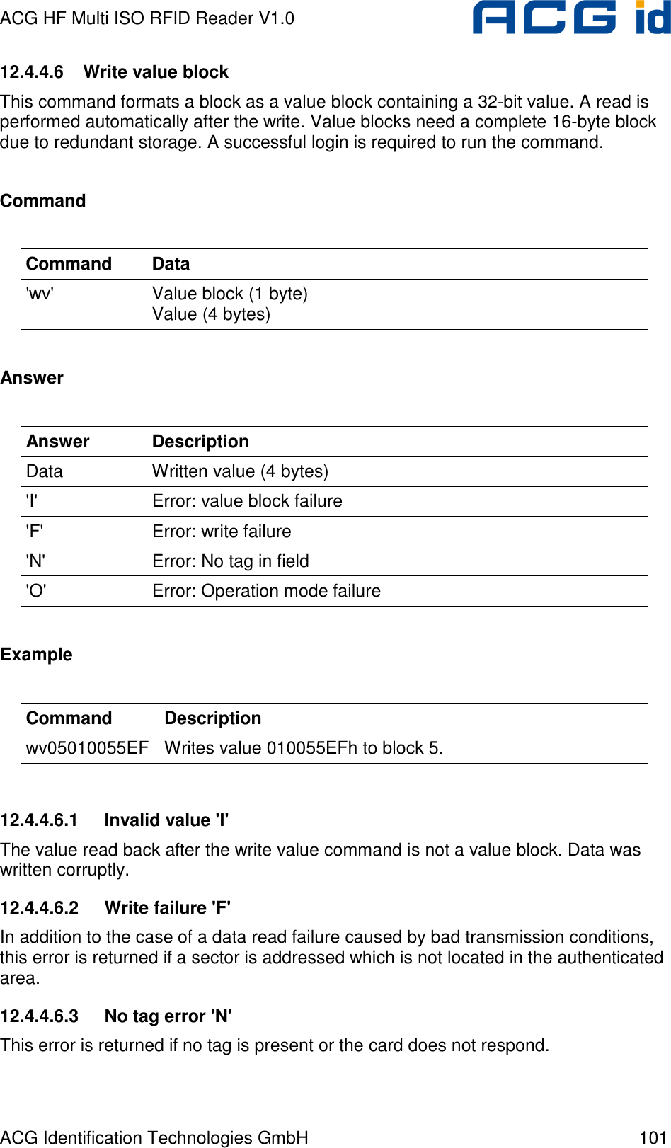 ACG HF Multi ISO RFID Reader V1.0 ACG Identification Technologies GmbH  101 12.4.4.6  Write value block This command formats a block as a value block containing a 32-bit value. A read is performed automatically after the write. Value blocks need a complete 16-byte block due to redundant storage. A successful login is required to run the command.  Command  Command  Data &apos;wv&apos;  Value block (1 byte) Value (4 bytes)  Answer  Answer  Description Data  Written value (4 bytes) &apos;I&apos;  Error: value block failure &apos;F&apos;  Error: write failure &apos;N&apos;  Error: No tag in field &apos;O&apos;  Error: Operation mode failure  Example  Command  Description wv05010055EF  Writes value 010055EFh to block 5.  12.4.4.6.1  Invalid value &apos;I&apos; The value read back after the write value command is not a value block. Data was written corruptly. 12.4.4.6.2  Write failure &apos;F&apos; In addition to the case of a data read failure caused by bad transmission conditions, this error is returned if a sector is addressed which is not located in the authenticated area. 12.4.4.6.3  No tag error &apos;N&apos; This error is returned if no tag is present or the card does not respond. 