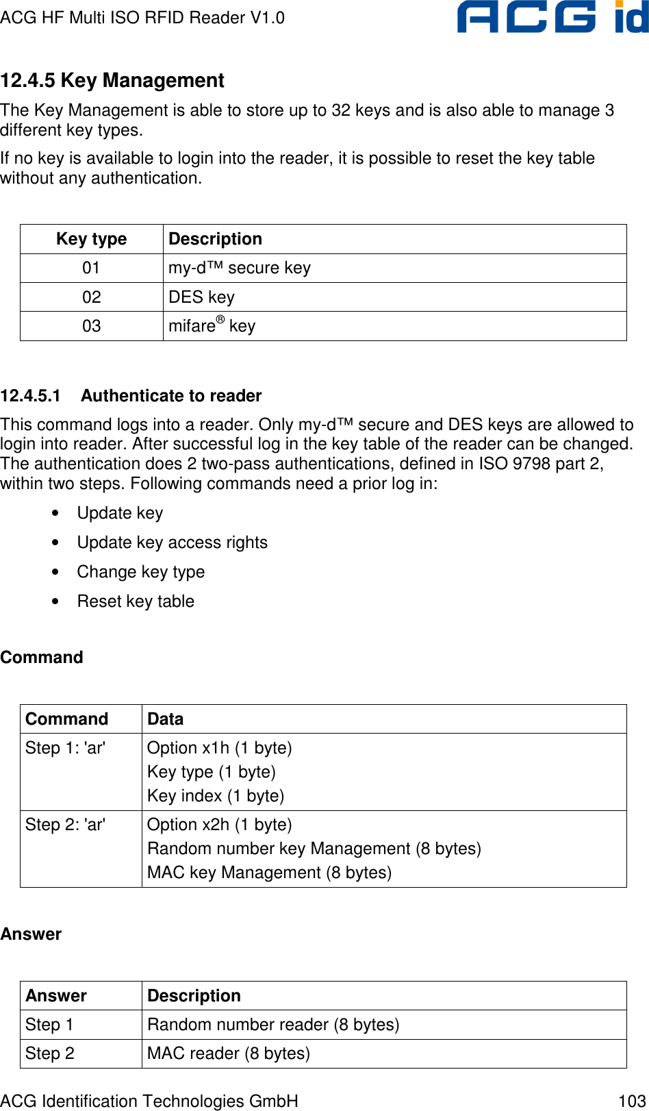 ACG HF Multi ISO RFID Reader V1.0 ACG Identification Technologies GmbH  103 12.4.5 Key Management The Key Management is able to store up to 32 keys and is also able to manage 3 different key types. If no key is available to login into the reader, it is possible to reset the key table without any authentication.   Key type  Description 01  my-d™ secure key 02  DES key 03  mifare® key  12.4.5.1  Authenticate to reader This command logs into a reader. Only my-d™ secure and DES keys are allowed to login into reader. After successful log in the key table of the reader can be changed. The authentication does 2 two-pass authentications, defined in ISO 9798 part 2, within two steps. Following commands need a prior log in: • Update key • Update key access rights • Change key type • Reset key table  Command  Command  Data Step 1: &apos;ar&apos;  Option x1h (1 byte) Key type (1 byte) Key index (1 byte) Step 2: &apos;ar&apos;  Option x2h (1 byte) Random number key Management (8 bytes) MAC key Management (8 bytes)  Answer  Answer  Description Step 1  Random number reader (8 bytes) Step 2  MAC reader (8 bytes) 