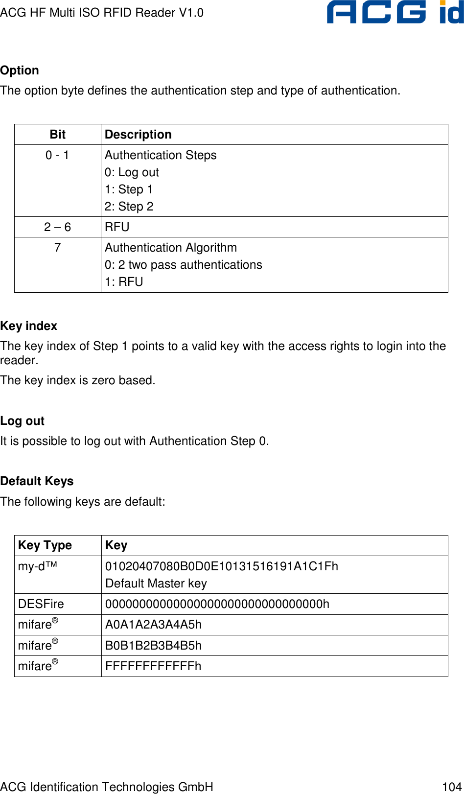 ACG HF Multi ISO RFID Reader V1.0 ACG Identification Technologies GmbH  104  Option The option byte defines the authentication step and type of authentication.  Bit  Description 0 - 1  Authentication Steps 0: Log out 1: Step 1 2: Step 2 2 – 6  RFU 7  Authentication Algorithm 0: 2 two pass authentications 1: RFU  Key index The key index of Step 1 points to a valid key with the access rights to login into the reader. The key index is zero based.  Log out It is possible to log out with Authentication Step 0.  Default Keys The following keys are default:  Key Type  Key my-d™  01020407080B0D0E10131516191A1C1Fh Default Master key DESFire  00000000000000000000000000000000h mifare®  A0A1A2A3A4A5h mifare®  B0B1B2B3B4B5h mifare®  FFFFFFFFFFFFh    