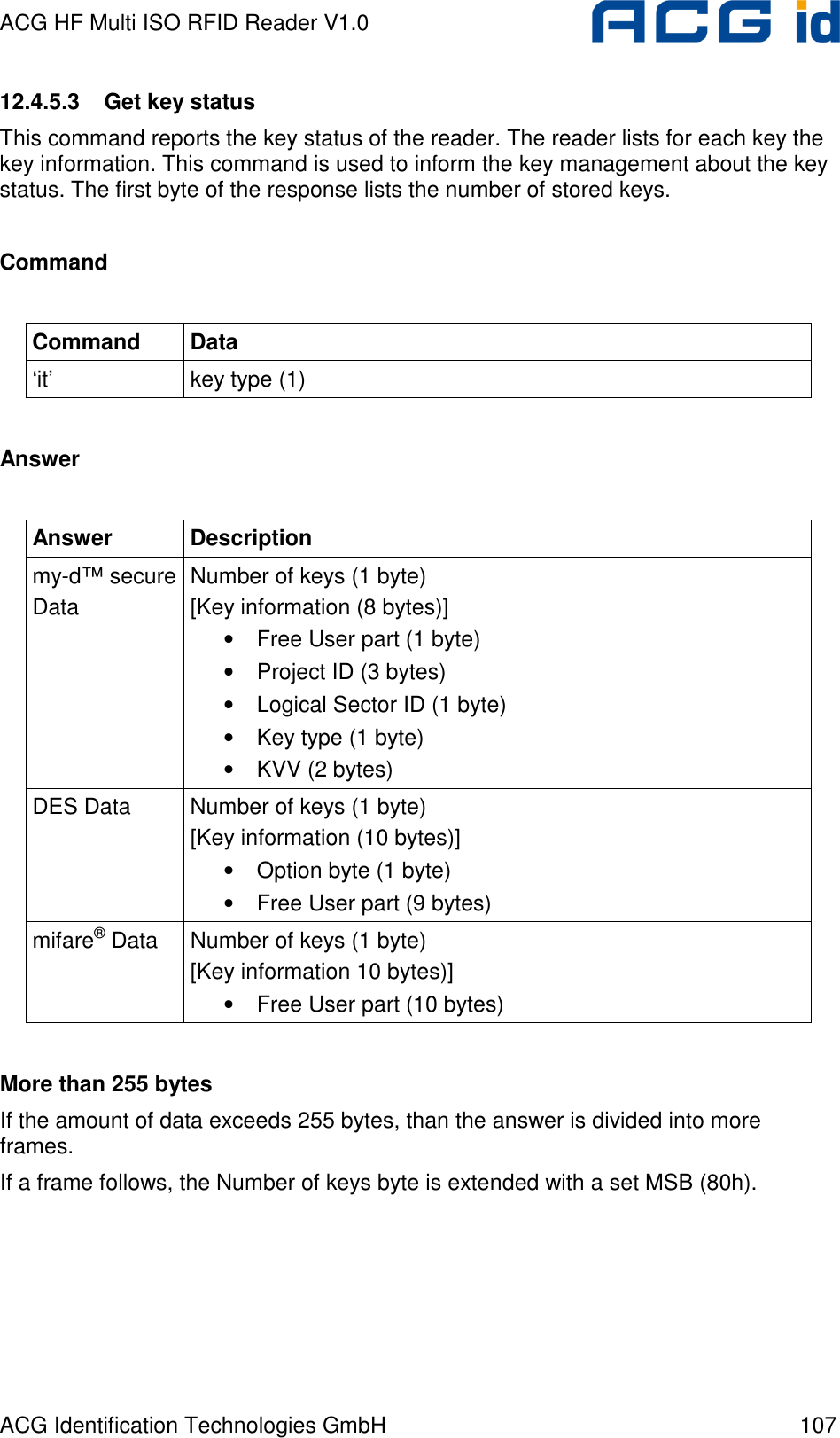 ACG HF Multi ISO RFID Reader V1.0 ACG Identification Technologies GmbH  107 12.4.5.3  Get key status This command reports the key status of the reader. The reader lists for each key the key information. This command is used to inform the key management about the key status. The first byte of the response lists the number of stored keys.  Command  Command  Data ‘it’  key type (1)  Answer  Answer  Description my-d™ secure Data Number of keys (1 byte) [Key information (8 bytes)] • Free User part (1 byte) • Project ID (3 bytes) • Logical Sector ID (1 byte) • Key type (1 byte) • KVV (2 bytes) DES Data  Number of keys (1 byte) [Key information (10 bytes)] • Option byte (1 byte) • Free User part (9 bytes) mifare® Data  Number of keys (1 byte) [Key information 10 bytes)] • Free User part (10 bytes)  More than 255 bytes If the amount of data exceeds 255 bytes, than the answer is divided into more frames.  If a frame follows, the Number of keys byte is extended with a set MSB (80h).  