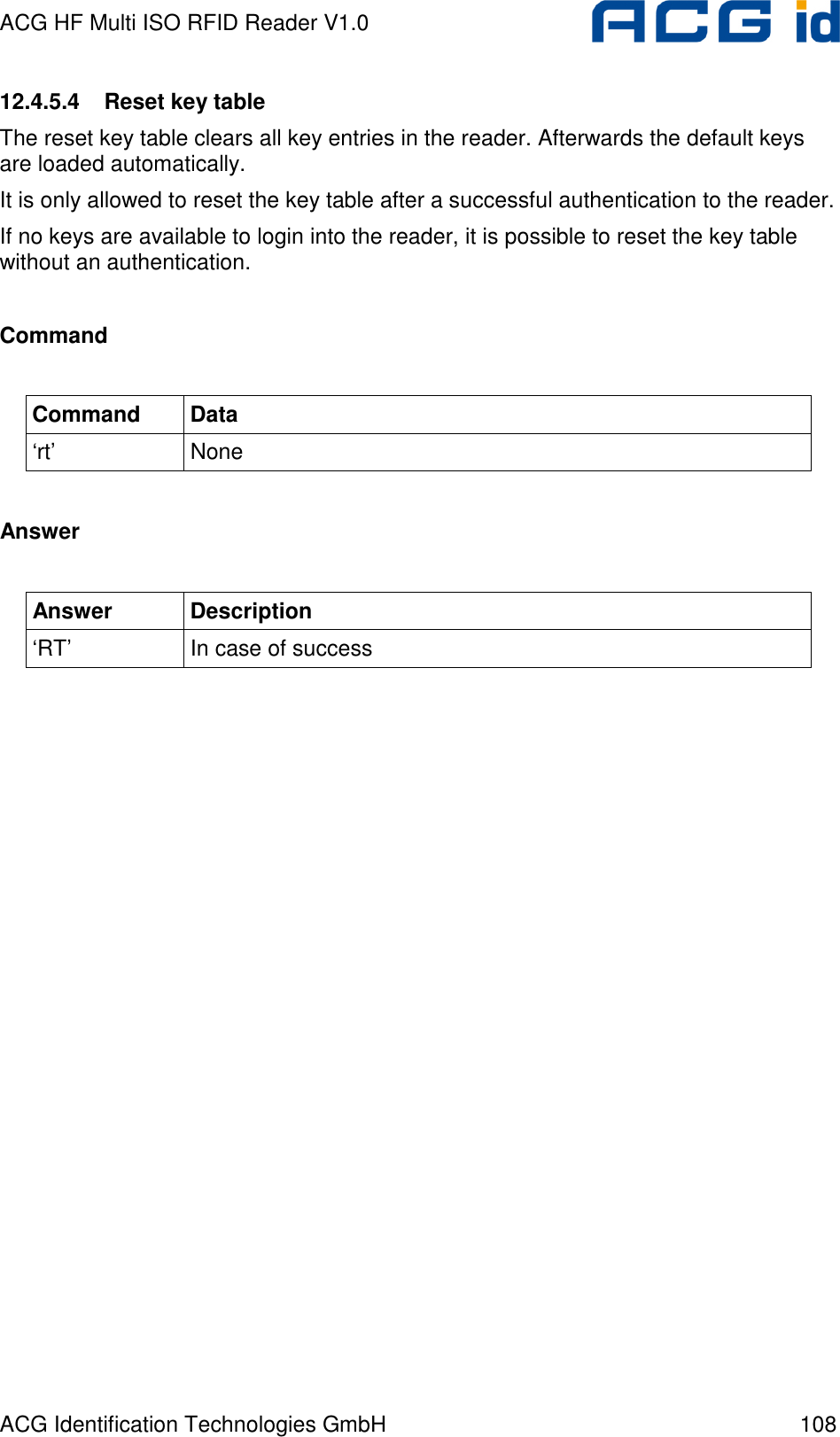 ACG HF Multi ISO RFID Reader V1.0 ACG Identification Technologies GmbH  108 12.4.5.4  Reset key table The reset key table clears all key entries in the reader. Afterwards the default keys are loaded automatically.  It is only allowed to reset the key table after a successful authentication to the reader. If no keys are available to login into the reader, it is possible to reset the key table without an authentication.   Command  Command  Data ‘rt’  None  Answer  Answer  Description ‘RT’  In case of success  