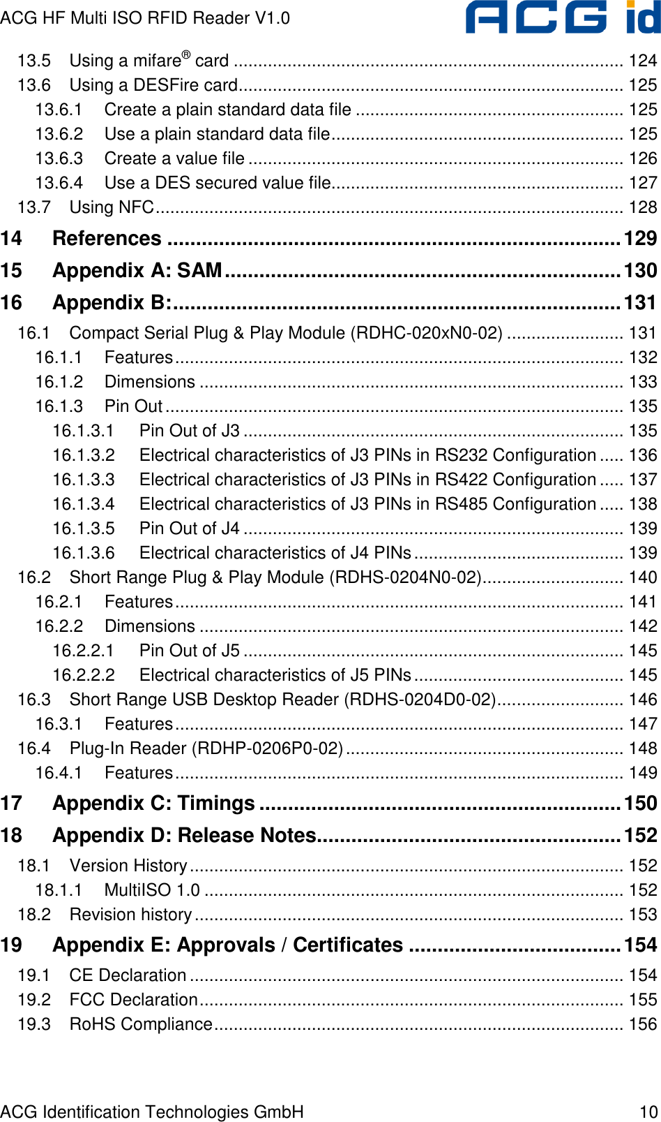ACG HF Multi ISO RFID Reader V1.0 ACG Identification Technologies GmbH  10 13.5 Using a mifare® card ................................................................................ 124 13.6 Using a DESFire card............................................................................... 125 13.6.1 Create a plain standard data file ....................................................... 125 13.6.2 Use a plain standard data file............................................................ 125 13.6.3 Create a value file ............................................................................. 126 13.6.4 Use a DES secured value file............................................................ 127 13.7 Using NFC................................................................................................ 128 14 References ...............................................................................129 15 Appendix A: SAM.....................................................................130 16 Appendix B:..............................................................................131 16.1 Compact Serial Plug &amp; Play Module (RDHC-020xN0-02) ........................ 131 16.1.1 Features............................................................................................ 132 16.1.2 Dimensions ....................................................................................... 133 16.1.3 Pin Out.............................................................................................. 135 16.1.3.1 Pin Out of J3 .............................................................................. 135 16.1.3.2 Electrical characteristics of J3 PINs in RS232 Configuration ..... 136 16.1.3.3 Electrical characteristics of J3 PINs in RS422 Configuration ..... 137 16.1.3.4 Electrical characteristics of J3 PINs in RS485 Configuration ..... 138 16.1.3.5 Pin Out of J4 .............................................................................. 139 16.1.3.6 Electrical characteristics of J4 PINs........................................... 139 16.2 Short Range Plug &amp; Play Module (RDHS-0204N0-02)............................. 140 16.2.1 Features............................................................................................ 141 16.2.2 Dimensions ....................................................................................... 142 16.2.2.1 Pin Out of J5 .............................................................................. 145 16.2.2.2 Electrical characteristics of J5 PINs........................................... 145 16.3 Short Range USB Desktop Reader (RDHS-0204D0-02).......................... 146 16.3.1 Features............................................................................................ 147 16.4 Plug-In Reader (RDHP-0206P0-02)......................................................... 148 16.4.1 Features............................................................................................ 149 17 Appendix C: Timings ...............................................................150 18 Appendix D: Release Notes.....................................................152 18.1 Version History......................................................................................... 152 18.1.1 MultiISO 1.0 ...................................................................................... 152 18.2 Revision history........................................................................................ 153 19 Appendix E: Approvals / Certificates .....................................154 19.1 CE Declaration......................................................................................... 154 19.2 FCC Declaration....................................................................................... 155 19.3 RoHS Compliance.................................................................................... 156  