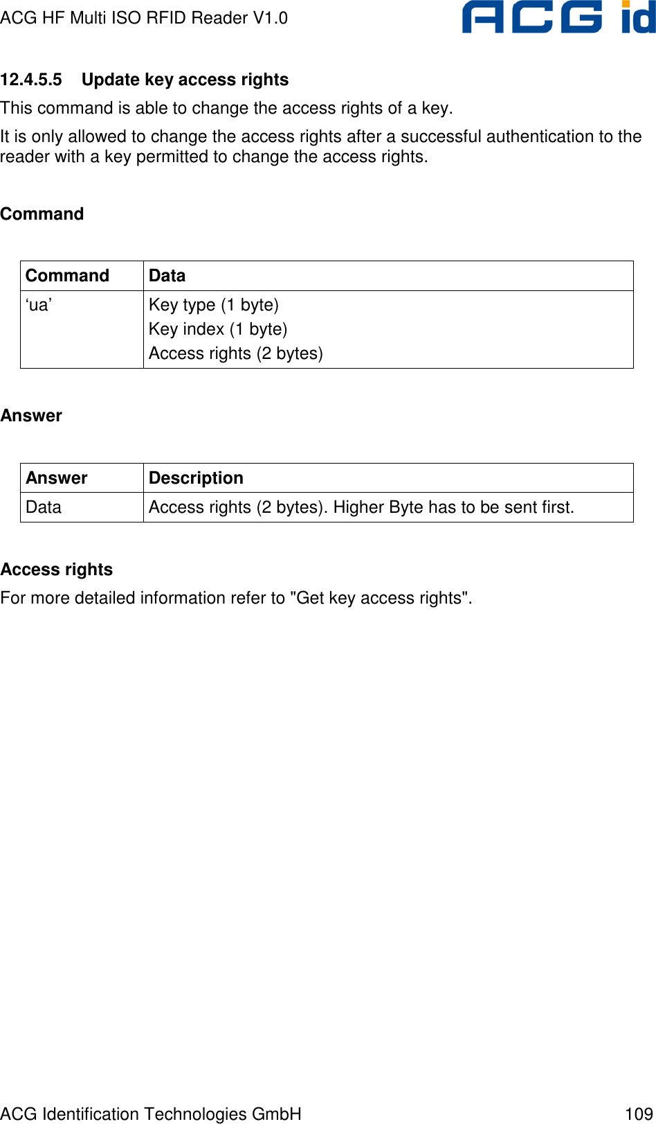 ACG HF Multi ISO RFID Reader V1.0 ACG Identification Technologies GmbH  109 12.4.5.5  Update key access rights This command is able to change the access rights of a key. It is only allowed to change the access rights after a successful authentication to the reader with a key permitted to change the access rights.  Command  Command  Data ‘ua’  Key type (1 byte) Key index (1 byte) Access rights (2 bytes)  Answer  Answer  Description Data  Access rights (2 bytes). Higher Byte has to be sent first.  Access rights For more detailed information refer to &quot;Get key access rights&quot;.  