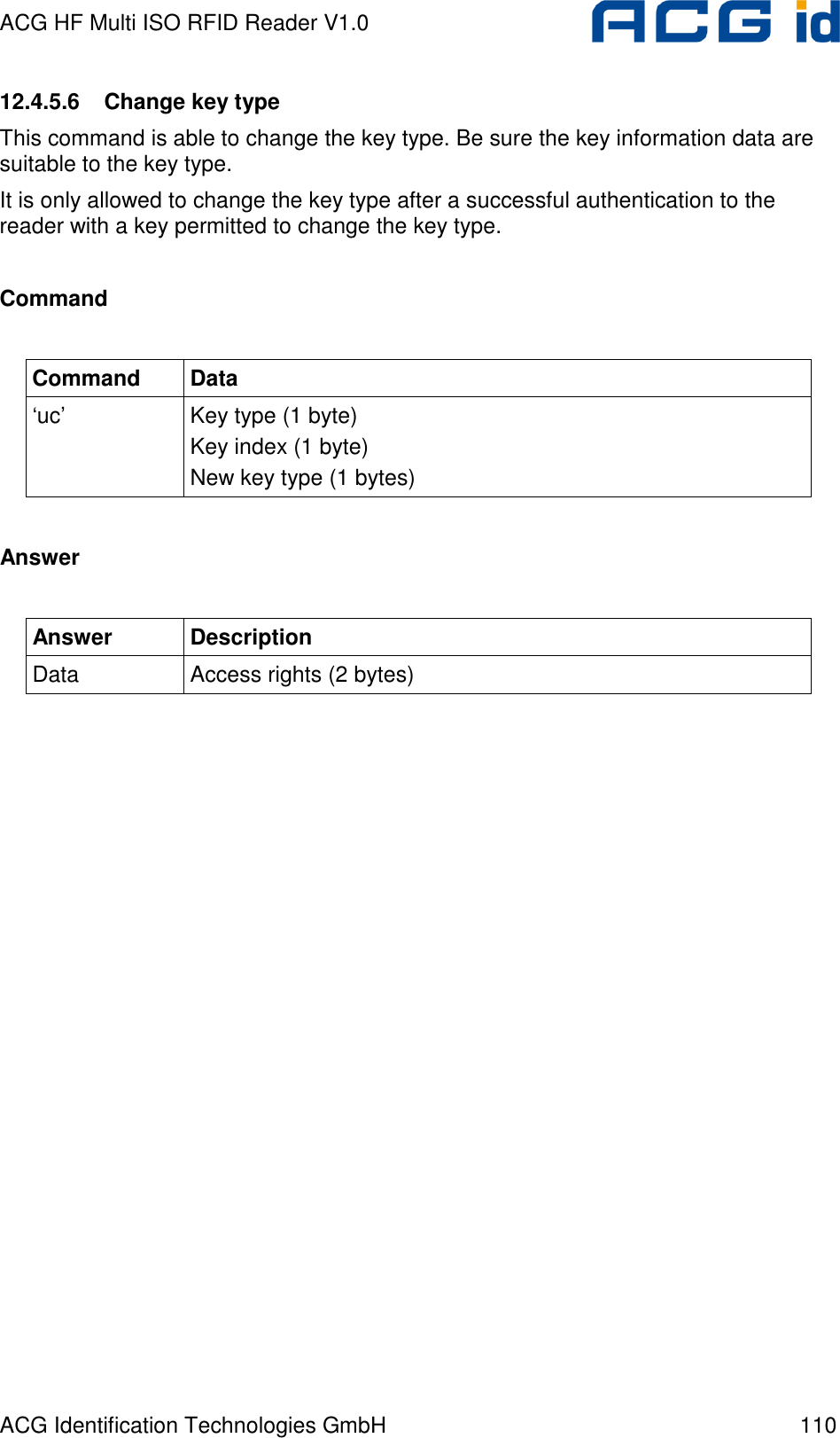 ACG HF Multi ISO RFID Reader V1.0 ACG Identification Technologies GmbH  110 12.4.5.6  Change key type This command is able to change the key type. Be sure the key information data are suitable to the key type. It is only allowed to change the key type after a successful authentication to the reader with a key permitted to change the key type.  Command  Command  Data ‘uc’  Key type (1 byte) Key index (1 byte) New key type (1 bytes)  Answer  Answer  Description Data  Access rights (2 bytes)  