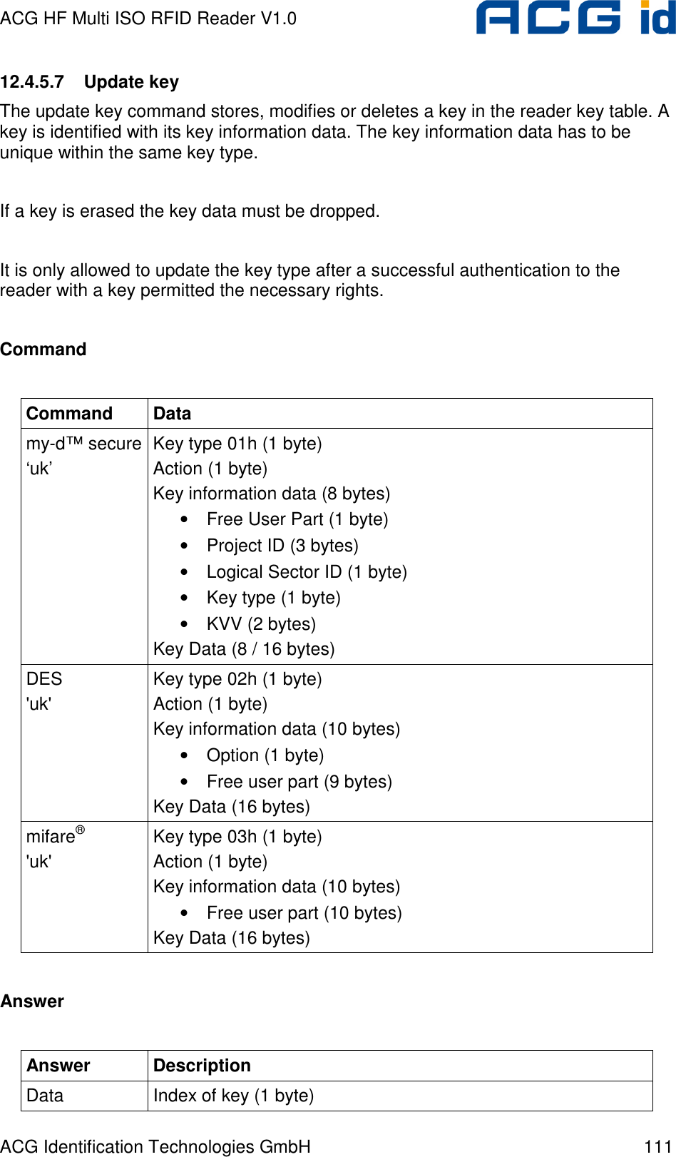 ACG HF Multi ISO RFID Reader V1.0 ACG Identification Technologies GmbH  111 12.4.5.7  Update key The update key command stores, modifies or deletes a key in the reader key table. A key is identified with its key information data. The key information data has to be unique within the same key type.  If a key is erased the key data must be dropped.  It is only allowed to update the key type after a successful authentication to the reader with a key permitted the necessary rights.  Command  Command  Data my-d™ secure ‘uk’ Key type 01h (1 byte) Action (1 byte) Key information data (8 bytes) • Free User Part (1 byte) • Project ID (3 bytes) • Logical Sector ID (1 byte) • Key type (1 byte) • KVV (2 bytes) Key Data (8 / 16 bytes) DES &apos;uk&apos; Key type 02h (1 byte) Action (1 byte) Key information data (10 bytes) • Option (1 byte) • Free user part (9 bytes) Key Data (16 bytes) mifare® &apos;uk&apos; Key type 03h (1 byte) Action (1 byte) Key information data (10 bytes) • Free user part (10 bytes) Key Data (16 bytes)  Answer  Answer  Description Data  Index of key (1 byte) 