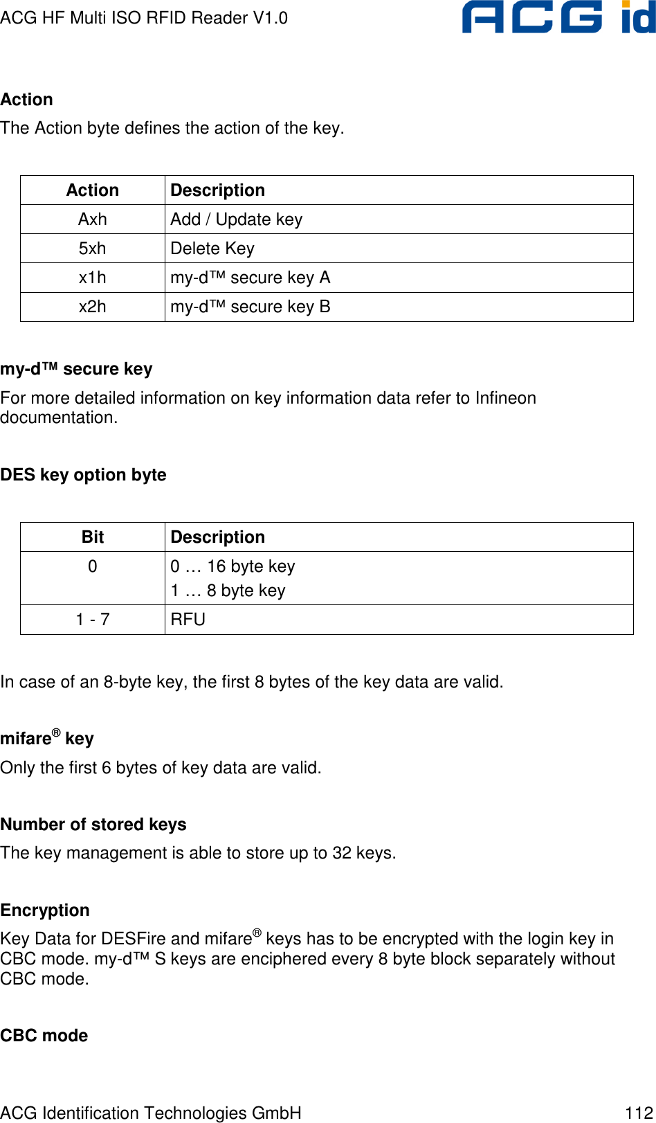 ACG HF Multi ISO RFID Reader V1.0 ACG Identification Technologies GmbH  112  Action The Action byte defines the action of the key.  Action  Description Axh  Add / Update key 5xh  Delete Key x1h  my-d™ secure key A x2h  my-d™ secure key B  my-d™ secure key For more detailed information on key information data refer to Infineon documentation.  DES key option byte  Bit  Description 0  0 … 16 byte key 1 … 8 byte key 1 - 7  RFU  In case of an 8-byte key, the first 8 bytes of the key data are valid.  mifare® key Only the first 6 bytes of key data are valid.  Number of stored keys The key management is able to store up to 32 keys.  Encryption Key Data for DESFire and mifare® keys has to be encrypted with the login key in CBC mode. my-d™ S keys are enciphered every 8 byte block separately without CBC mode.  CBC mode 