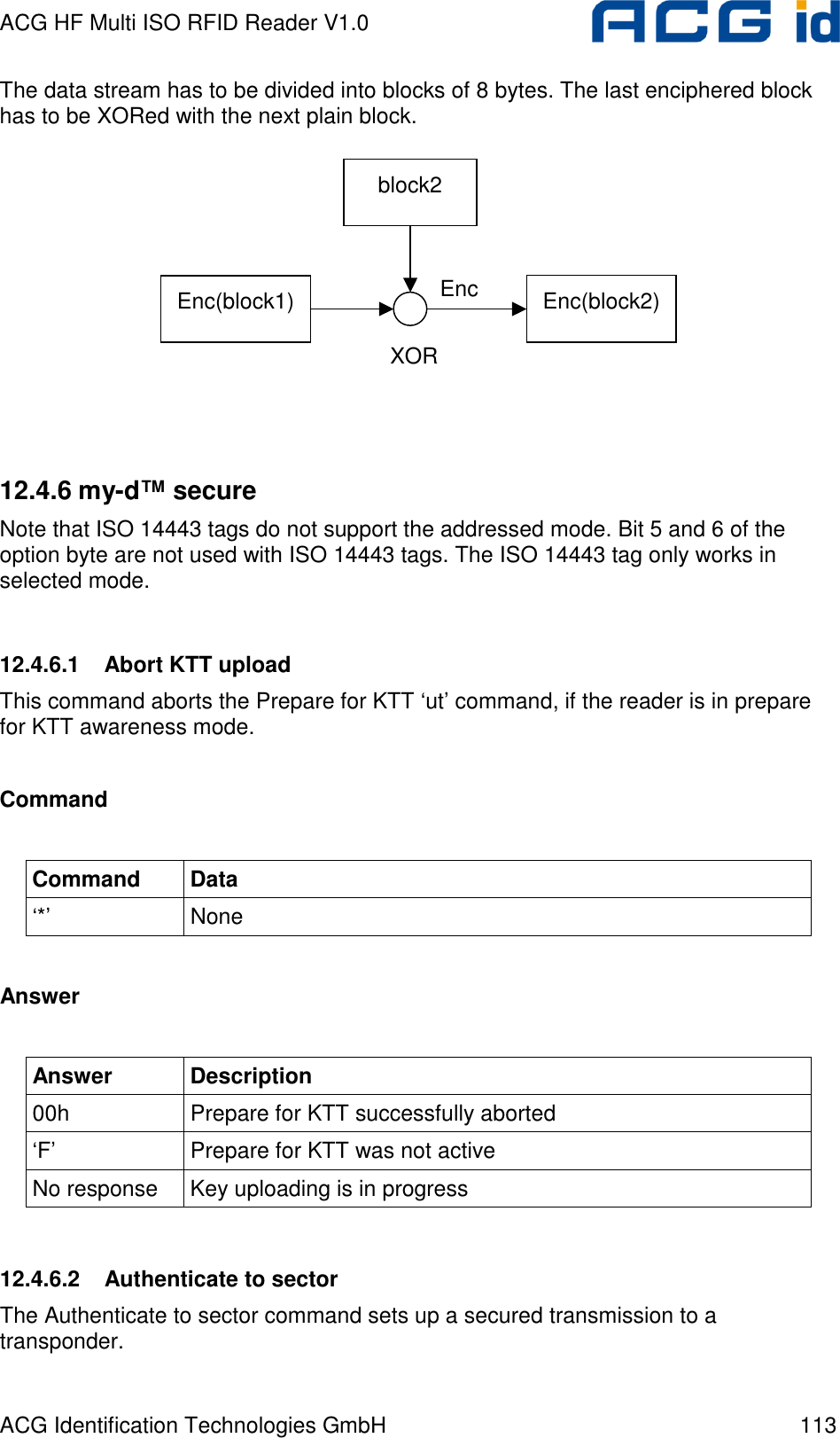 ACG HF Multi ISO RFID Reader V1.0 ACG Identification Technologies GmbH  113 The data stream has to be divided into blocks of 8 bytes. The last enciphered block has to be XORed with the next plain block.          12.4.6 my-d™ secure Note that ISO 14443 tags do not support the addressed mode. Bit 5 and 6 of the option byte are not used with ISO 14443 tags. The ISO 14443 tag only works in selected mode.  12.4.6.1  Abort KTT upload This command aborts the Prepare for KTT ‘ut’ command, if the reader is in prepare for KTT awareness mode.  Command  Command  Data ‘*’  None  Answer  Answer  Description 00h  Prepare for KTT successfully aborted ‘F’  Prepare for KTT was not active No response  Key uploading is in progress  12.4.6.2  Authenticate to sector The Authenticate to sector command sets up a secured transmission to a transponder.  Enc(block1)  XOR block2 Enc(block2) Enc 