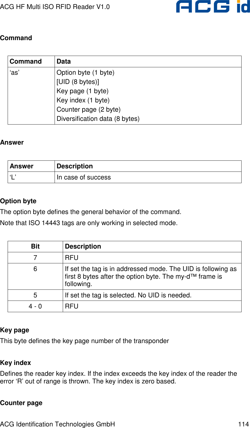 ACG HF Multi ISO RFID Reader V1.0 ACG Identification Technologies GmbH  114  Command  Command  Data ‘as’  Option byte (1 byte) [UID (8 bytes)]  Key page (1 byte) Key index (1 byte) Counter page (2 byte)  Diversification data (8 bytes)  Answer  Answer  Description ‘L’  In case of success  Option byte The option byte defines the general behavior of the command. Note that ISO 14443 tags are only working in selected mode.  Bit  Description 7  RFU 6  If set the tag is in addressed mode. The UID is following as first 8 bytes after the option byte. The my-d™ frame is following. 5  If set the tag is selected. No UID is needed. 4 - 0  RFU  Key page This byte defines the key page number of the transponder  Key index Defines the reader key index. If the index exceeds the key index of the reader the error ‘R’ out of range is thrown. The key index is zero based.  Counter page 