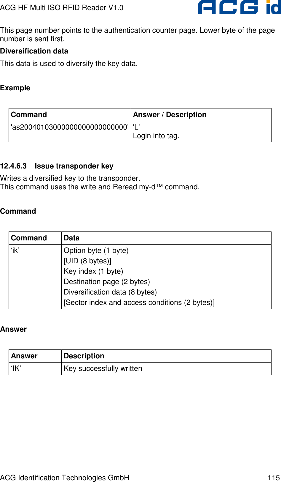 ACG HF Multi ISO RFID Reader V1.0 ACG Identification Technologies GmbH  115 This page number points to the authentication counter page. Lower byte of the page number is sent first. Diversification data This data is used to diversify the key data.  Example  Command  Answer / Description &apos;as20040103000000000000000000&apos; &apos;L&apos; Login into tag.  12.4.6.3  Issue transponder key Writes a diversified key to the transponder. This command uses the write and Reread my-d™ command.  Command  Command  Data ‘ik’  Option byte (1 byte) [UID (8 bytes)]  Key index (1 byte) Destination page (2 bytes) Diversification data (8 bytes) [Sector index and access conditions (2 bytes)]   Answer  Answer  Description ‘IK’  Key successfully written  